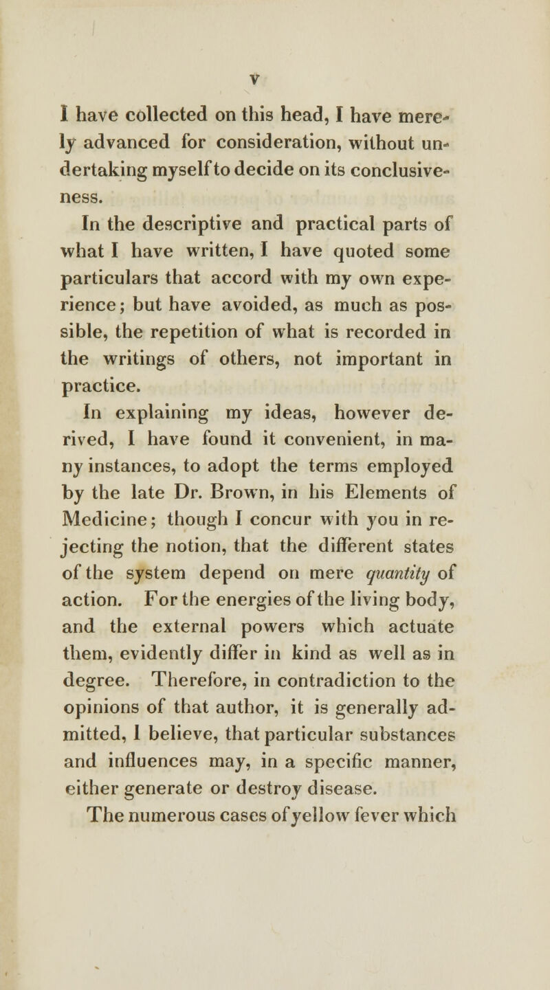 I have collected on this head, I have mere- ly advanced for consideration, without un- dertaking myself to decide on its conclusive- ness. In the descriptive and practical parts of what I have written, I have quoted some particulars that accord with my own expe- rience; but have avoided, as much as pos- sible, the repetition of what is recorded in the writings of others, not important in practice. In explaining my ideas, however de- rived, I have found it convenient, in ma- ny instances, to adopt the terms employed by the late Dr. Brown, in his Elements of Medicine; though I concur with you in re- jecting the notion, that the different states of the system depend on mere quantity of action. For the energies of the living body, and the external powers which actuate them, evidently differ in kind as well as in degree. Therefore, in contradiction to the opinions of that author, it is generally ad- mitted, I believe, that particular substances and influences may, in a specific manner, either generate or destroy disease. The numerous cases of yellow fever which
