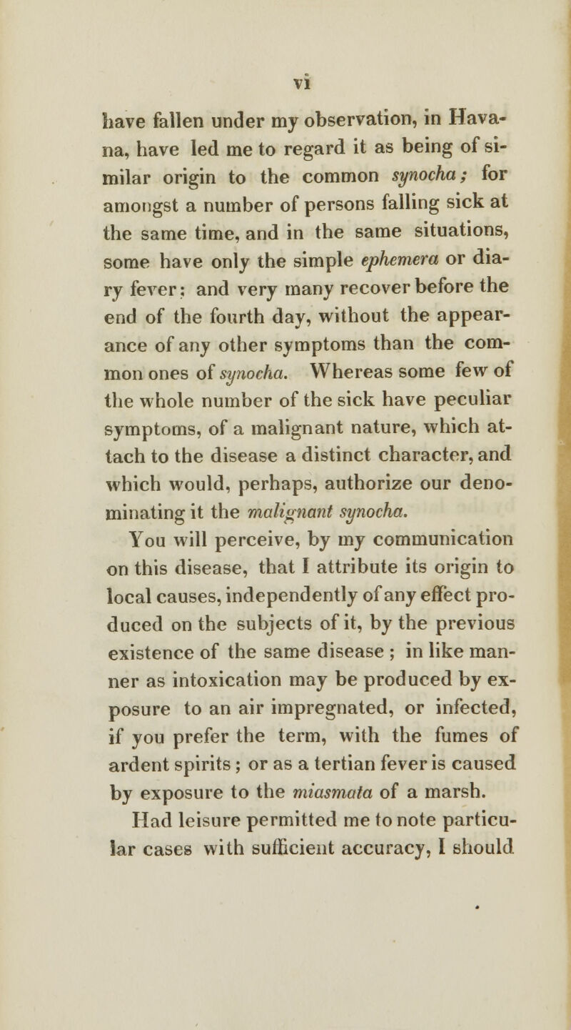 have fallen under my observation, in Hava- na, have led me to regard it as being of si- milar origin to the common synocha; for amongst a number of persons falling sick at the same time, and in the same situations, some have only the simple ephemera or dia- ry fever: and very many recover before the end of the fourth day, without the appear- ance of any other symptoms than the com- mon ones of synocha. Whereas some few of the whole number of the sick have peculiar symptoms, of a malignant nature, which at- tach to the disease a distinct character, and which would, perhaps, authorize our deno- minating it the malignant synocha. You will perceive, by my communication on this disease, that I attribute its origin to local causes, independently of any effect pro- duced on the subjects of it, by the previous existence of the same disease ; in like man- ner as intoxication may be produced by ex- posure to an air impregnated, or infected, if you prefer the term, with the fumes of ardent spirits ; or as a tertian fever is caused by exposure to the miasmata of a marsh. Had leisure permitted me to note particu- lar cases with sufficient accuracy, I should