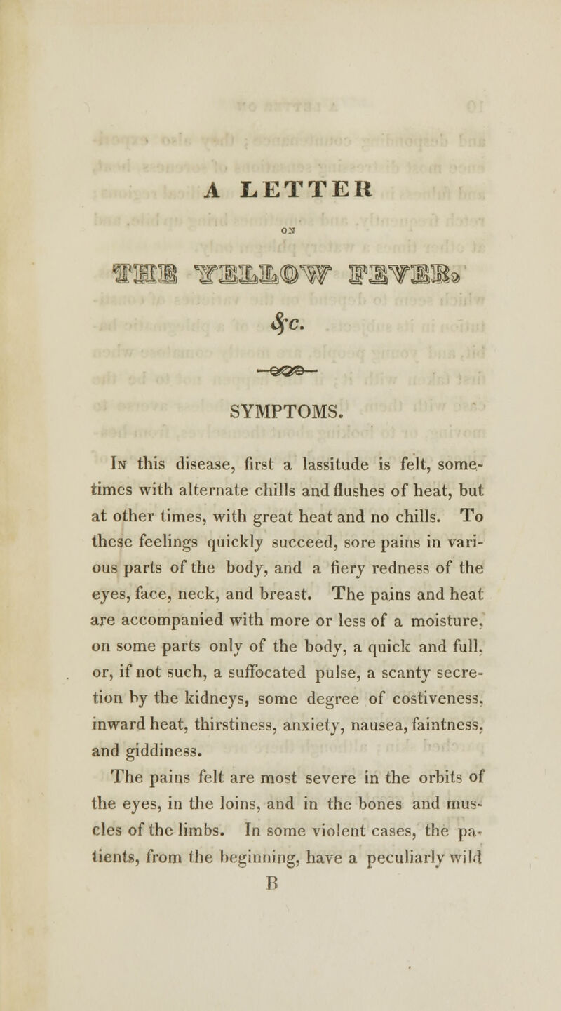 A LETTER TrWLMVW WWWEM* SYMPTOMS. In this disease, first a lassitude is felt, some- times with alternate chills and flushes of heat, but at other times, with great heat and no chills. To these feelings quickly succeed, sore pains in vari- ous parts of the body, and a fiery redness of the eyes, face, neck, and breast. The pains and heat are accompanied with more or less of a moisture. on some parts only of the body, a quick and full, or, if not such, a suffocated pulse, a scanty secre- tion by the kidneys, some degree of costiveness, inward heat, thirstiness, anxiety, nausea, faintness, and giddiness. The pains felt are most severe in the orbits of the eyes, in the loins, and in the bones and mus- cles of the limbs. In some violent cases, the pa- tients, from the beginning, have a peculiarly wild