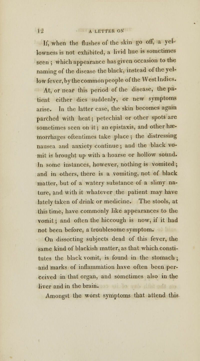 If, when the flushes of the skin go off, a yel- lowness is not exhibited, a livid hue is sometimes seen ; which appearance has given occasion to the naming of the disease the black, instead of the yel- low fever, by the common people of the Westlndies. At, or near this period of the disease, the pa- tient either dies suddenly, or new symptoms arise. In the latter case, the skin becomes again parched with heat; petechial or other spots are sometimes seen on it; an epistaxis, and other hae- morrhages oftentimes take place; the distressing nausea and anxiety continue; and the black vo- mit is brought up with a hoarse or hollow sound. In some instances, however, nothing is vomited; and in others, there is a vomiting, not of black matter, but of a watery substance of a slimy na- ture, and With it whatever the patient may have lately taken of drink or medicine. The stools, at this time, have commonly like appearances to the vomit; and often the hiccough is now, if it had not been before, a troublesome symptom. On dissecting subjects dead of this fever, the same kind of blackish matter, as that which consti- tutes the black vomit, is found in the stomach; and marks of inflammation have often been per- ceived in that organ, and sometimes also in the liver and in the brain. Amongst the worst symptoms that attend this