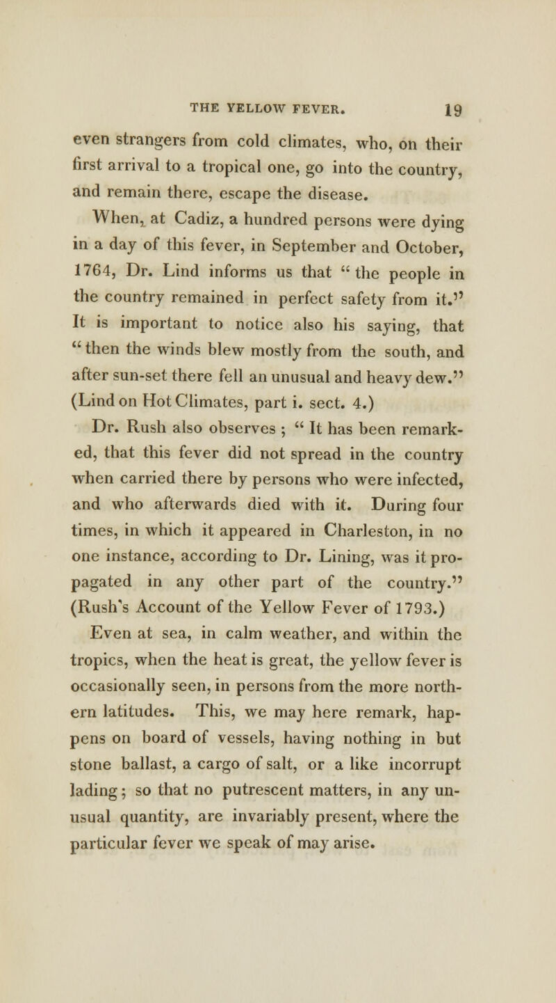 even strangers from cold climates, who, on their first arrival to a tropical one, go into the country, and remain there, escape the disease. Whenr at Cadiz, a hundred persons were dying in a day of this fever, in September and October, 1764, Dr. Lind informs us that the people in the country remained in perfect safety from it. It is important to notice also his saying, that  then the winds blew mostly from the south, and after sun-set there fell an unusual and heavy dew. (Lind on Hot Climates, part i. sect. 4.) Dr. Rush also observes ;  It has been remark- ed, that this fever did not spread in the country when carried there by persons who were infected, and who afterwards died with it. During four times, in which it appeared in Charleston, in no one instance, according to Dr. Lining, was it pro- pagated in any other part of the country. (Rush's Account of the Yellow Fever of 1793.) Even at sea, in calm weather, and within the tropics, when the heat is great, the yellow fever is occasionally seen, in persons from the more north- ern latitudes. This, we may here remark, hap- pens on board of vessels, having nothing in but stone ballast, a cargo of salt, or a like incorrupt lading; so that no putrescent matters, in any un- usual quantity, are invariably present, where the particular fever we speak of may arise.