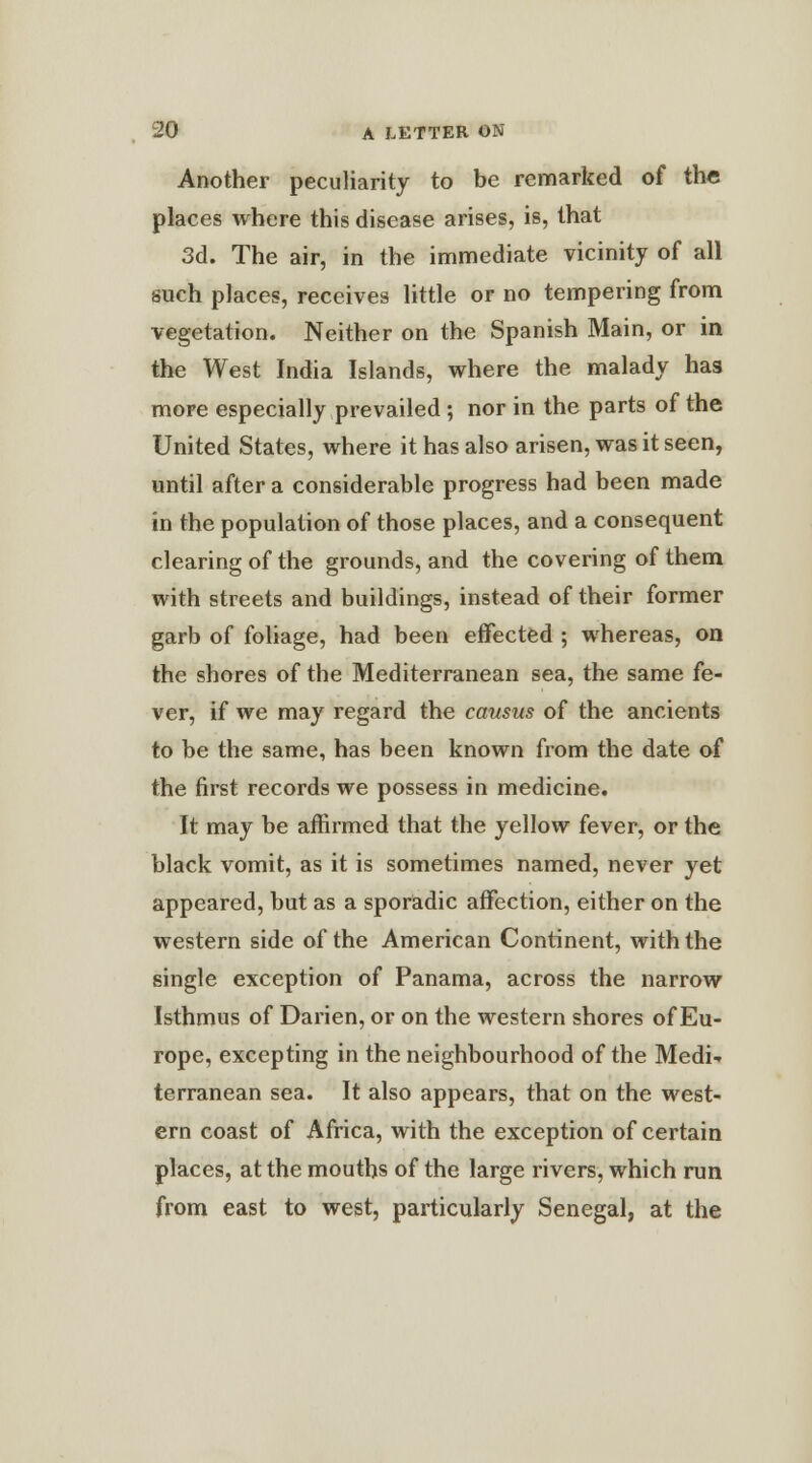 Another peculiarity to be remarked of the places where this disease arises, is, that 3d. The air, in the immediate vicinity of all such places, receives little or no tempering from vegetation. Neither on the Spanish Main, or in the West India Islands, where the malady has more especially prevailed; nor in the parts of the United States, where it has also arisen, was it seen, until after a considerable progress had been made in the population of those places, and a consequent clearing of the grounds, and the covering of them with streets and buildings, instead of their former garb of foliage, had been effected ; whereas, on the shores of the Mediterranean sea, the same fe- ver, if we may regard the causus of the ancients to be the same, has been known from the date of the first records we possess in medicine. It may be affirmed that the yellow fever, or the black vomit, as it is sometimes named, never yet appeared, but as a sporadic affection, either on the western side of the American Continent, with the single exception of Panama, across the narrow Isthmus of Darien, or on the western shores of Eu- rope, excepting in the neighbourhood of the Medi- terranean sea. It also appears, that on the west- ern coast of Africa, with the exception of certain places, at the mouths of the large rivers, which run from east to west, particularly Senegal, at the