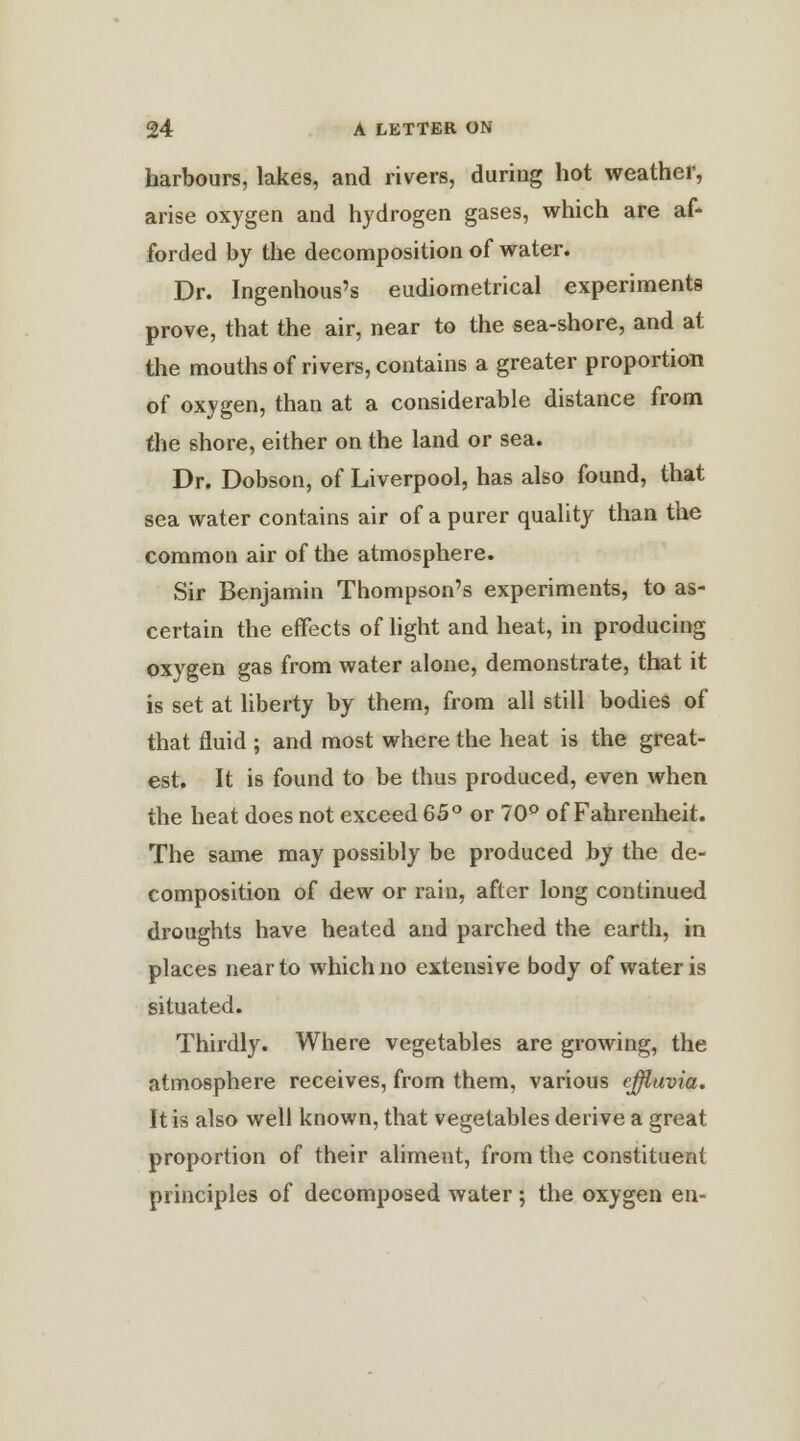 harbours, lakes, and rivers, during hot weather, arise oxygen and hydrogen gases, which are af- forded by the decomposition of water. Dr. Ingenhous's eudiometrical experiments prove, that the air, near to the sea-shore, and at the mouths of rivers, contains a greater proportion of oxygen, than at a considerable distance from the shore, either on the land or sea. Dr. Dobson, of Liverpool, has also found, that sea water contains air of a purer quality than the common air of the atmosphere. Sir Benjamin Thompson's experiments, to as- certain the effects of light and heat, in producing oxygen gas from water alone, demonstrate, that it is set at liberty by them, from all still bodies of that fluid ; and most where the heat is the great- est. It is found to be thus produced, even when the heat does not exceed 65° or 70° of Fahrenheit. The same may possibly be produced by the de- composition of dew or rain, after long continued droughts have heated and parched the earth, in places near to which no extensive body of water is situated. Thirdly. Where vegetables are growing, the atmosphere receives, from them, various effluvia. It is also well known, that vegetables derive a great proportion of their aliment, from the constituent principles of decomposed water; the oxygen en-