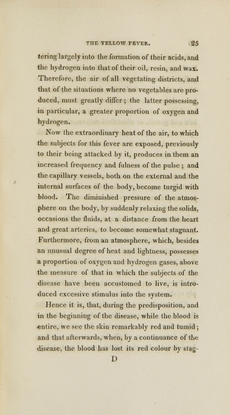 tering largely into the formation of their acids, and the hydrogen into that of their oil, resin, and wax. Therefore, the air of all vegetating districts, and that of the situations where no vegetables are pro- duced, must greatly differ ; the latter possessing, in particular, a greater proportion of oxygen and hydrogen. Now the extraordinary heat of the air, to which the subjects for this fever are exposed, previously to their being attacked by it, produces in them an increased frequency and fulness of the pulse ; and the capillary vessels, both on the external and the internal surfaces of the body, become turgid with blood. The diminished pressure of the atmos- phere on the body, by suddenly relaxing the solids, occasions the fluids, at a distance from the heart and great arteries, to become somewhat stagnant. Furthermore, from an atmosphere, which, besides an unusual degree of heat and lightness, possesses a proportion of oxygen and hydrogen gases, above the measure of that in which the subjects of the disease have been accustomed to live, is intro- duced excessive stimulus into the system. Hence it is, that, during the predisposition, and in the beginning of the disease, while the blood is entire, we see the skin remarkably red and tumid; and that afterwards, when, by a continuance of the disease, the blood has lost its red colour by stag- D