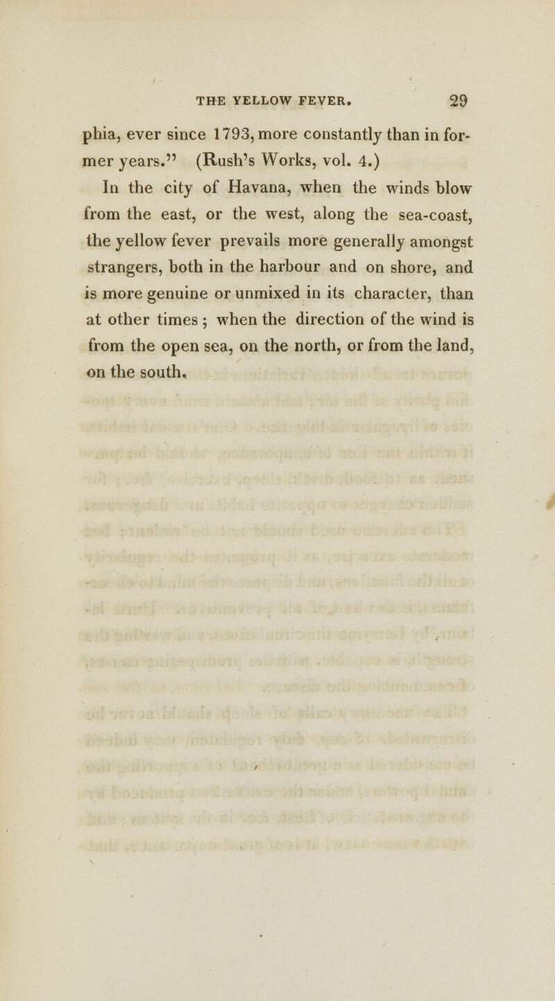 phia, ever since 1793, more constantly than in for- mer years. (Rush's Works, vol. 4.) In the city of Havana, when the winds blow from the east, or the west, along the sea-coast, the yellow fever prevails more generally amongst strangers, both in the harbour and on shore, and is more genuine or unmixed in its character, than at other times ; when the direction of the wind is from the open sea, on the north, or from the land, on the south.