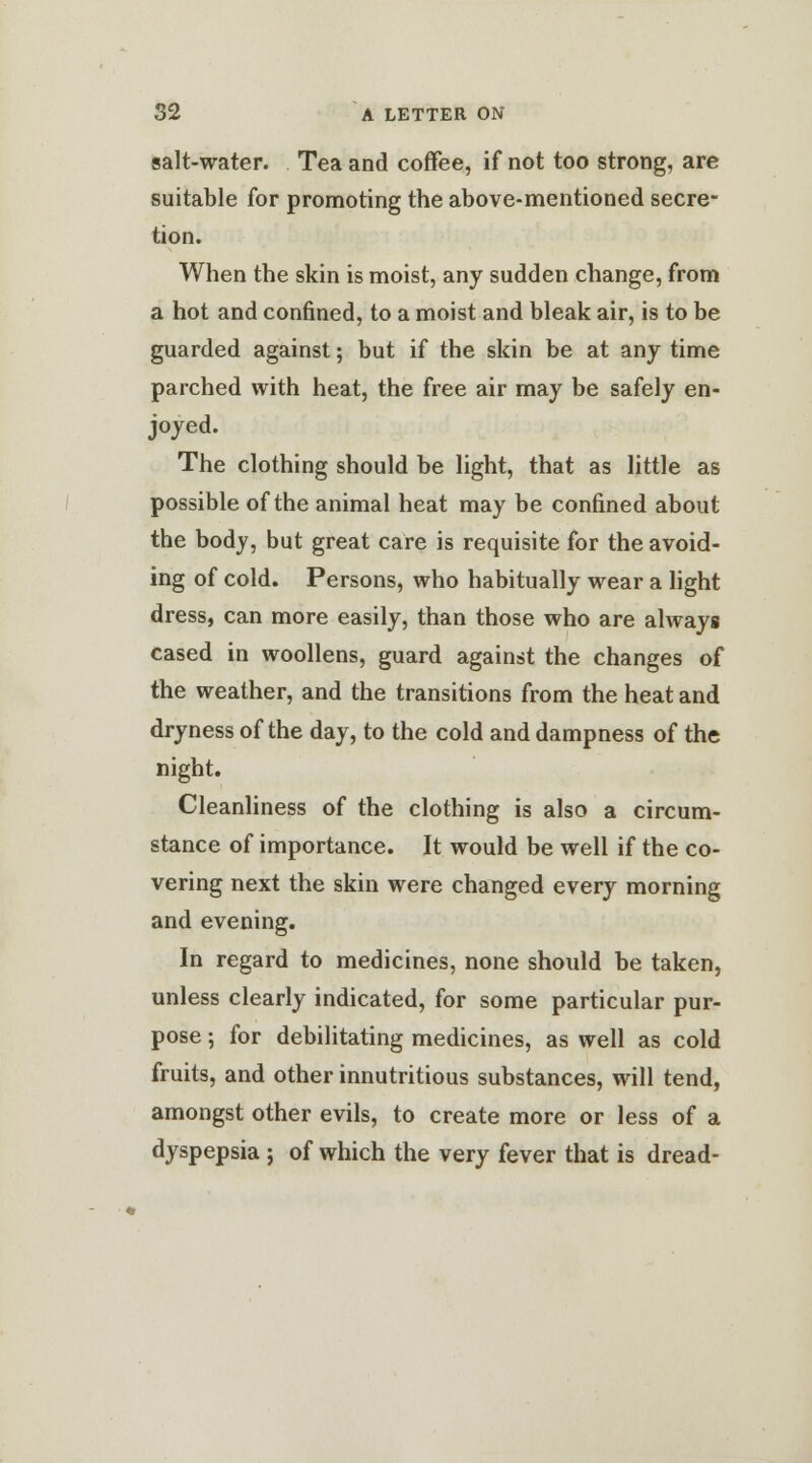 salt-water. Tea and coffee, if not too strong, are suitable for promoting the above-mentioned secre- tion. When the skin is moist, any sudden change, from a hot and confined, to a moist and bleak air, is to be guarded against; but if the skin be at any time parched with heat, the free air may be safely en- joyed. The clothing should be light, that as little as possible of the animal heat may be confined about the body, but great care is requisite for the avoid- ing of cold. Persons, who habitually wear a light dress, can more easily, than those who are always cased in woollens, guard against the changes of the weather, and the transitions from the heat and dryness of the day, to the cold and dampness of the night. Cleanliness of the clothing is also a circum- stance of importance. It would be well if the co- vering next the skin were changed every morning and evening. In regard to medicines, none should be taken, unless clearly indicated, for some particular pur- pose ; for debilitating medicines, as well as cold fruits, and other innutritious substances, will tend, amongst other evils, to create more or less of a dyspepsia ; of which the very fever that is dread-