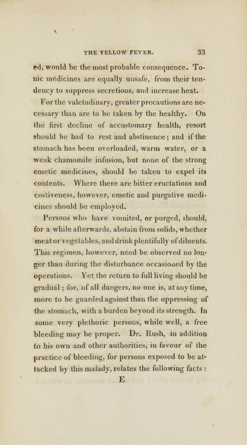 ed, would be the most probable consequence. To- nic medicines are equally unsafe, from their ten- dency to suppress secretions, and increase heat. For the valetudinary, greater precautions are ne- cessary than are to be taken by the healthy. On the first decline of accustomary health, resort should be had to rest and abstinence; and if the stomach has been overloaded, warm water, or a weak chamomile infusion, but none of the strong emetic medicines, should be taken to expel it9 contents. Where there are bitter eructations and costiveness, however, emetic and purgative medi- cines should be employed. Persons who have vomited, or purged, should, for a while afterwards, abstain from solids, whether meat or vegetables, and drink plentifully of diluents. This regimen, however, need be observed no lon- ger than during the disturbance occasioned by the operations. Yet the return to full living should be gradual; for, of all dangers, no one is, at any time, more to be guarded against than the oppressing of the stomach, with a burden beyond its strength. In some very plethoric persons, while well, a free bleeding may be proper. Dr. Rush, in addition to his own and other authorities, in favour of the practice of bleeding, for persons exposed to be at- tacked by this malady, relates the following facts : E