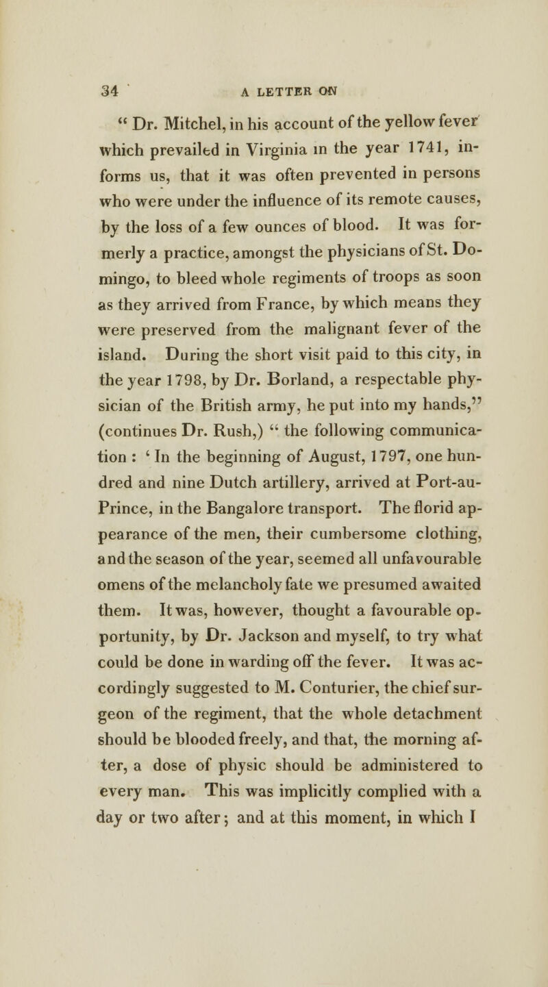  Dr. Mitchel, in his account of the yellow fever which prevailed in Virginia in the year 1741, in- forms us, that it was often prevented in persons who were under the influence of its remote causes, by the loss of a few ounces of blood. It was for- merly a practice, amongst the physicians of St. Do- mingo, to bleed whole regiments of troops as soon as they arrived from France, by which means they were preserved from the malignant fever of the island. During the short visit paid to this city, in the year 1798, by Dr. Borland, a respectable phy- sician of the British army, he put into my hands, (continues Dr. Rush,)  the following communica- tion : ' In the beginning of August, 1797, one hun- dred and nine Dutch artillery, arrived at Port-au- Prince, in the Bangalore transport. The florid ap- pearance of the men, their cumbersome clothing, and the season of the year, seemed all unfavourable omens of the melancholy fate we presumed awaited them. It was, however, thought a favourable op- portunity, by Dr. Jackson and myself, to try what could be done in warding off the fever. It was ac- cordingly suggested to M. Conturier, the chief sur- geon of the regiment, that the whole detachment should be blooded freely, and that, the morning af- ter, a dose of physic should be administered to every man. This was implicitly complied with a day or two after; and at this moment, in which I