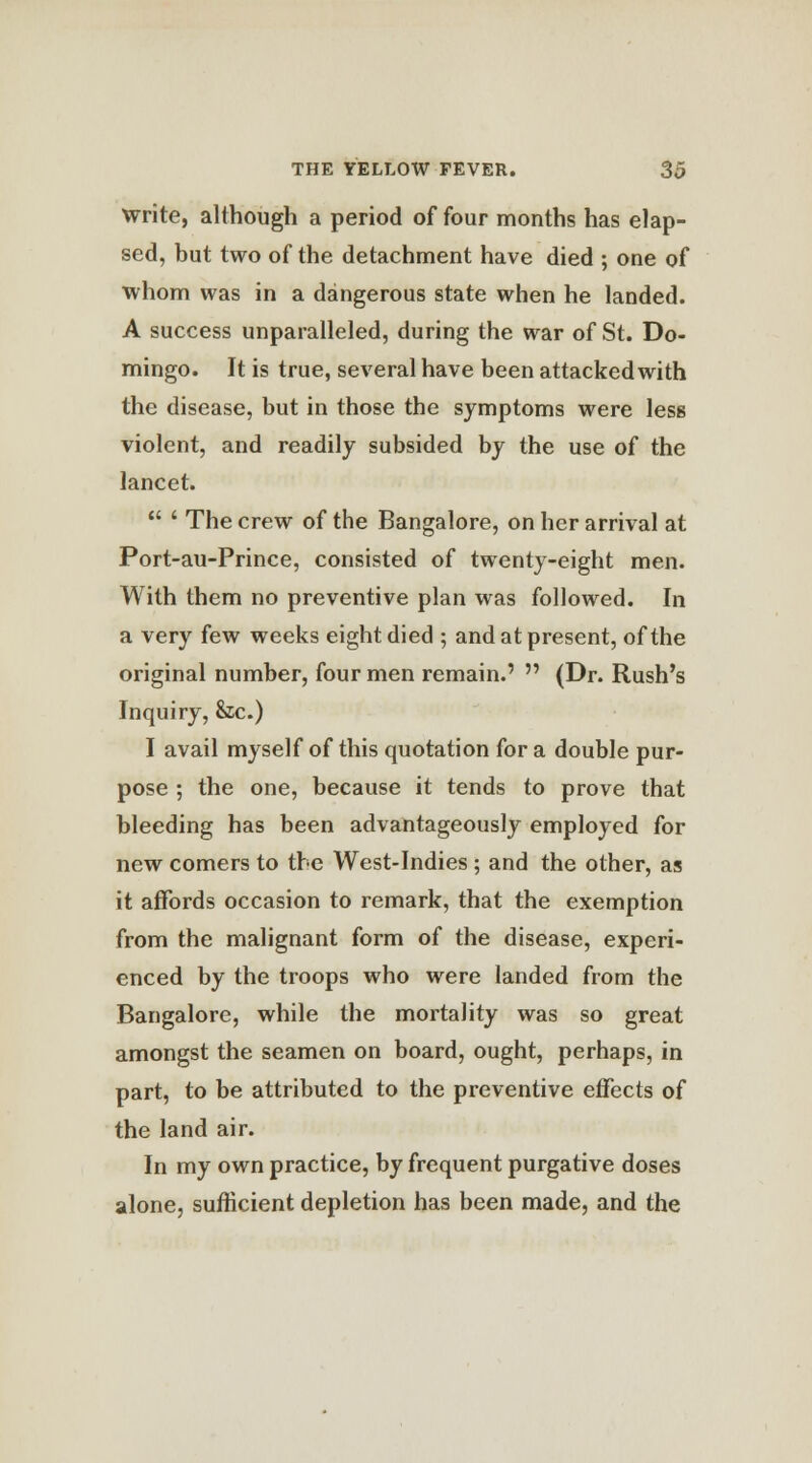 write, although a period of four months has elap- sed, but two of the detachment have died ; one of whom was in a dangerous state when he landed. A success unparalleled, during the war of St. Do- mingo. It is true, several have been attacked with the disease, but in those the symptoms were less violent, and readily subsided by the use of the lancet.  ' The crew of the Bangalore, on her arrival at Port-au-Prince, consisted of twenty-eight men. With them no preventive plan was followed. In a very few weeks eight died ; and at present, of the original number, four men remain.'  (Dr. Rush's Inquiry, &c.) I avail myself of this quotation for a double pur- pose ; the one, because it tends to prove that bleeding has been advantageously employed for new comers to the West-Indies ; and the other, as it affords occasion to remark, that the exemption from the malignant form of the disease, experi- enced by the troops who were landed from the Bangalore, while the mortality was so great amongst the seamen on board, ought, perhaps, in part, to be attributed to the preventive effects of the land air. In my own practice, by frequent purgative doses alone, sufficient depletion has been made, and the