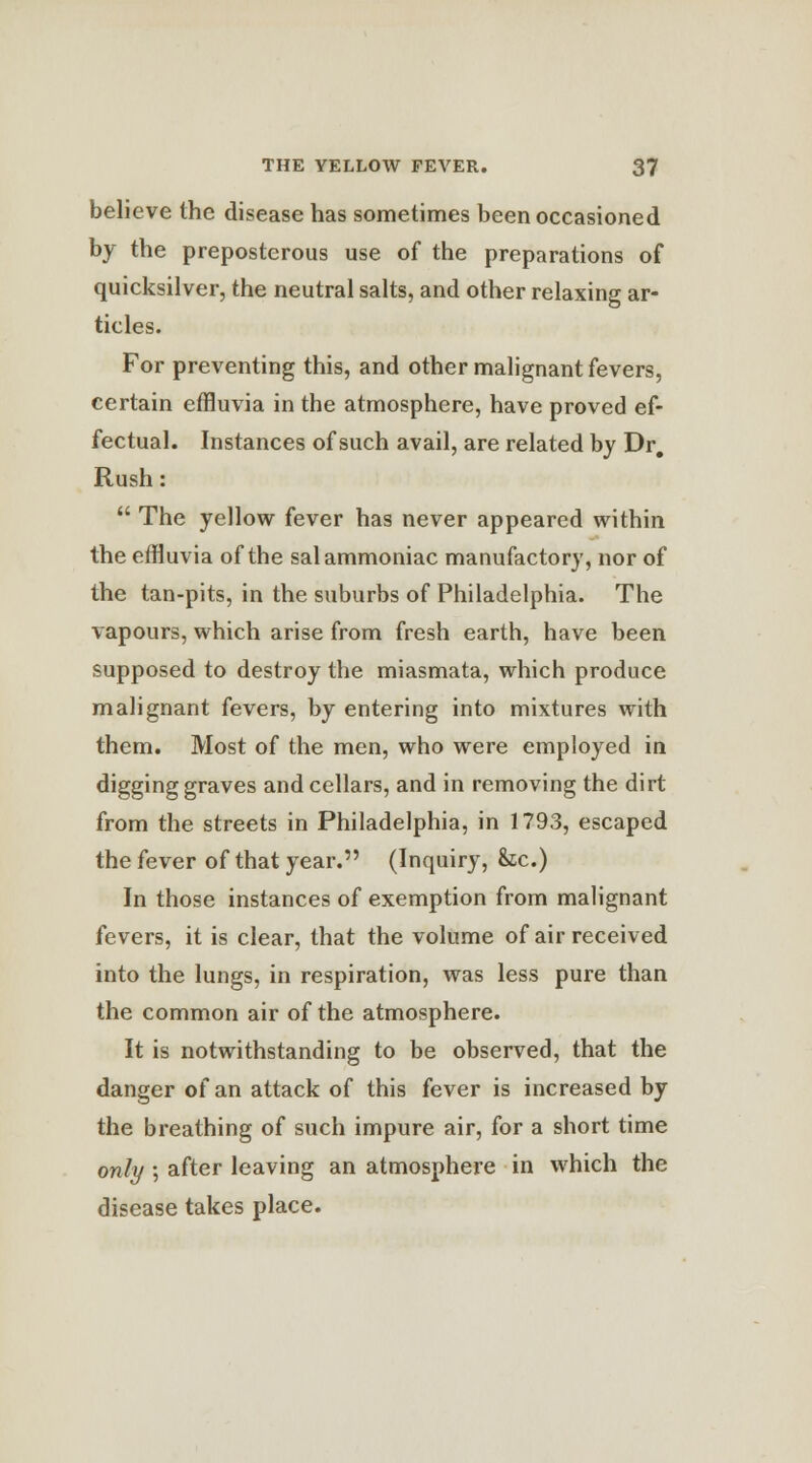 believe the disease has sometimes been occasioned by the preposterous use of the preparations of quicksilver, the neutral salts, and other relaxing ar- ticles. For preventing this, and other malignant fevers, certain effluvia in the atmosphere, have proved ef- fectual. Instances of such avail, are related by Dr. Rush:  The yellow fever has never appeared within the effluvia of the sal ammoniac manufactory, nor of the tan-pits, in the suburbs of Philadelphia. The vapours, which arise from fresh earth, have been supposed to destroy the miasmata, which produce malignant fevers, by entering into mixtures with them. Most of the men, who were employed in digging graves and cellars, and in removing the dirt from the streets in Philadelphia, in 1793, escaped the fever of that year. (Inquiry, &c.) In those instances of exemption from malignant fevers, it is clear, that the volume of air received into the lungs, in respiration, was less pure than the common air of the atmosphere. It is notwithstanding to be observed, that the danger of an attack of this fever is increased by the breathing of such impure air, for a short time only; after leaving an atmosphere in which the disease takes place.