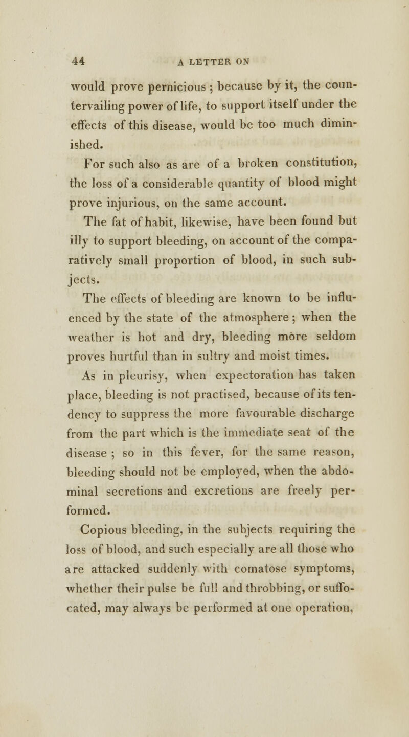 would prove pernicious ; because by it, the coun- tervailing power oflife, to support itself under the effects of this disease, would be too much dimin- ished. For such also as are of a broken constitution, the loss of a considerable quantity of blood might prove injurious, on the same account. The fat of habit, likewise, have been found but illy to support bleeding, on account of the compa- ratively small proportion of blood, in such sub- jects. The effects of bleeding are known to be influ- enced by the state of the atmosphere; when the weather is hot and dry, bleeding more seldom proves hurtful than in sultry and moist times. As in pleurisy, when expectoration has taken place, bleeding is not practised, because of its ten- dency to suppress the more favourable discharge from the part which is the immediate seat of the disease ; so in this fever, for the same reason, bleeding should not be employed, when the abdo- minal secretions and excretions are freely per- formed. Copious bleeding, in the subjects requiring the loss of blood, and such especially are all those who are attacked suddenly with comatose symptoms, whether their pulse be full and throbbing, or suffo- cated, may always be performed at one operation.