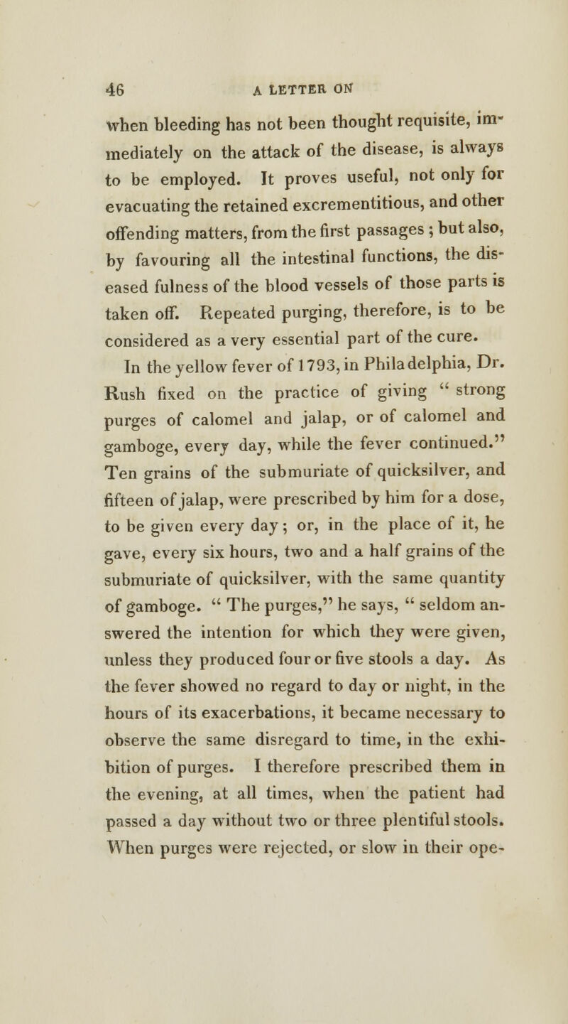 when bleeding has not been thought requisite, im- mediately on the attack of the disease, is always to be employed. It proves useful, not only for evacuating the retained excrementitious, and other offending matters, from the first passages ; but also, by favouring all the intestinal functions, the dis- eased fulness of the blood vessels of those parts is taken off. Repeated purging, therefore, is to be considered as a very essential part of the cure. In the yellow fever of 1793, in Philadelphia, Dr. Rush fixed on the practice of giving  strong purges of calomel and jalap, or of calomel and gamboge, every day, while the fever continued. Ten grains of the submuriate of quicksilver, and fifteen of jalap, were prescribed by him for a dose, to be given every day; or, in the place of it, he gave, every six hours, two and a half grains of the submuriate of quicksilver, with the same quantity of gamboge.  The purges, he says,  seldom an- swered the intention for which they were given, unless they produced four or five stools a day. As the fever showed no regard to day or night, in the hours of its exacerbations, it became necessary to observe the same disregard to time, in the exhi- bition of purges. I therefore prescribed them in the evening, at all times, when the patient had passed a day without two or three plentiful stools. When purges were rejected, or slow in their ope-