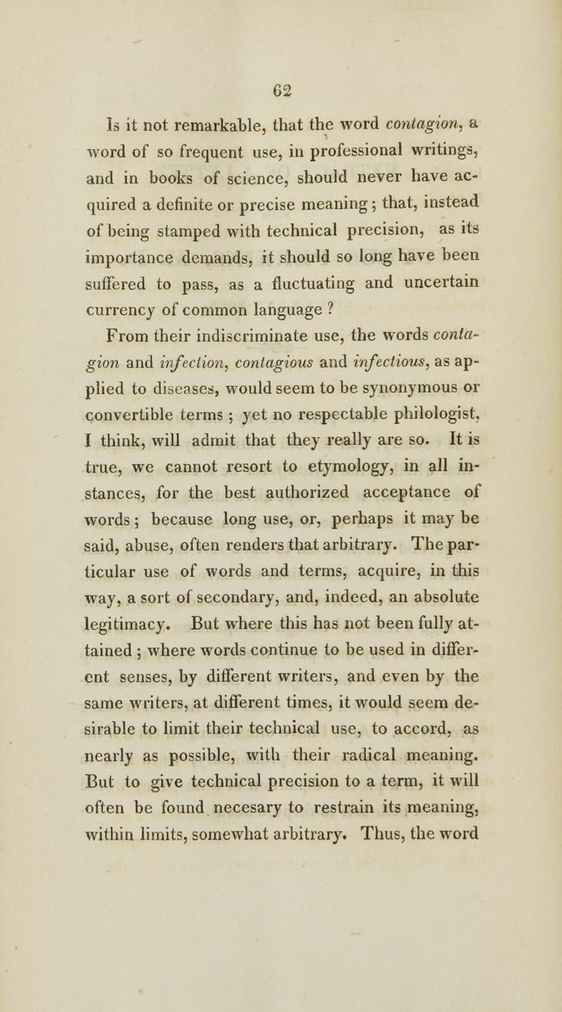 Is it not remarkable, that the word contagion, a word of so frequent use, in professional writings, and in books of science, should never have ac- quired a definite or precise meaning; that, instead of being stamped with technical precision, as its importance demands, it should so long have been suffered to pass, as a fluctuating and uncertain currency of common language ? From their indiscriminate use, the words conta- gion and infection, contagious and infectious, as ap- plied to diseases, would seem to be synonymous or convertible terms; yet no respectable philologist I think, will admit that they really are so. It is true, we cannot resort to etymology, in all in- stances, for the best authorized acceptance of words; because long use, or, perhaps it may be said, abuse, often renders that arbitrary. The par- ticular use of words and terms, acquire, in this way, a sort of secondary, and, indeed, an absolute legitimacy. But where this has not been fully at- tained ; where words continue to be used in differ- ent senses, by different writers, and even by the same writers, at different times, it would seem de- sirable to limit their technical use, to accord, as nearly as possible, with their radical meaning. But to give technical precision to a term, it will often be found necesary to restrain its meaning, within limits, somewhat arbitrary. Thus, the word