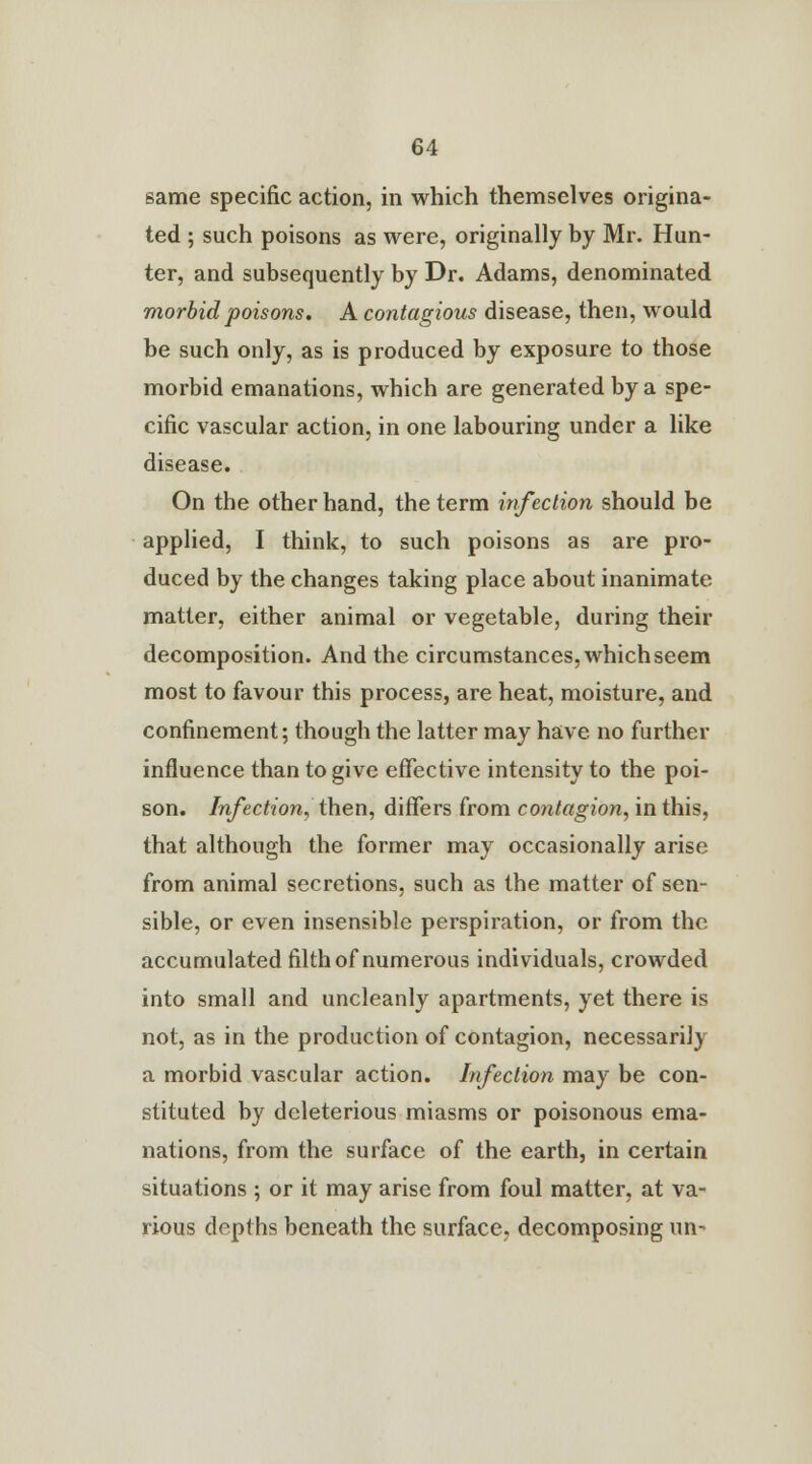 same specific action, in which themselves origina- ted ; such poisons as were, originally by Mr. Hun- ter, and subsequently by Dr. Adams, denominated morbid poisons. A contagious disease, then, would be such only, as is produced by exposure to those morbid emanations, which are generated by a spe- cific vascular action, in one labouring under a like disease. On the other hand, the term infection should be applied, I think, to such poisons as are pro- duced by the changes taking place about inanimate matter, either animal or vegetable, during their decomposition. And the circumstances, which seem most to favour this process, are heat, moisture, and confinement; though the latter may have, no further influence than to give effective intensity to the poi- son. Infection, then, differs from contagion, in this, that although the former may occasionally arise from animal secretions, such as the matter of sen- sible, or even insensible perspiration, or from the accumulated filth of numerous individuals, crowded into small and uncleanly apartments, yet there is not, as in the production of contagion, necessarily a morbid vascular action. Infection may be con- stituted by deleterious miasms or poisonous ema- nations, from the surface of the earth, in certain situations ; or it may arise from foul matter, at va- rious depths beneath the surface, decomposing un-