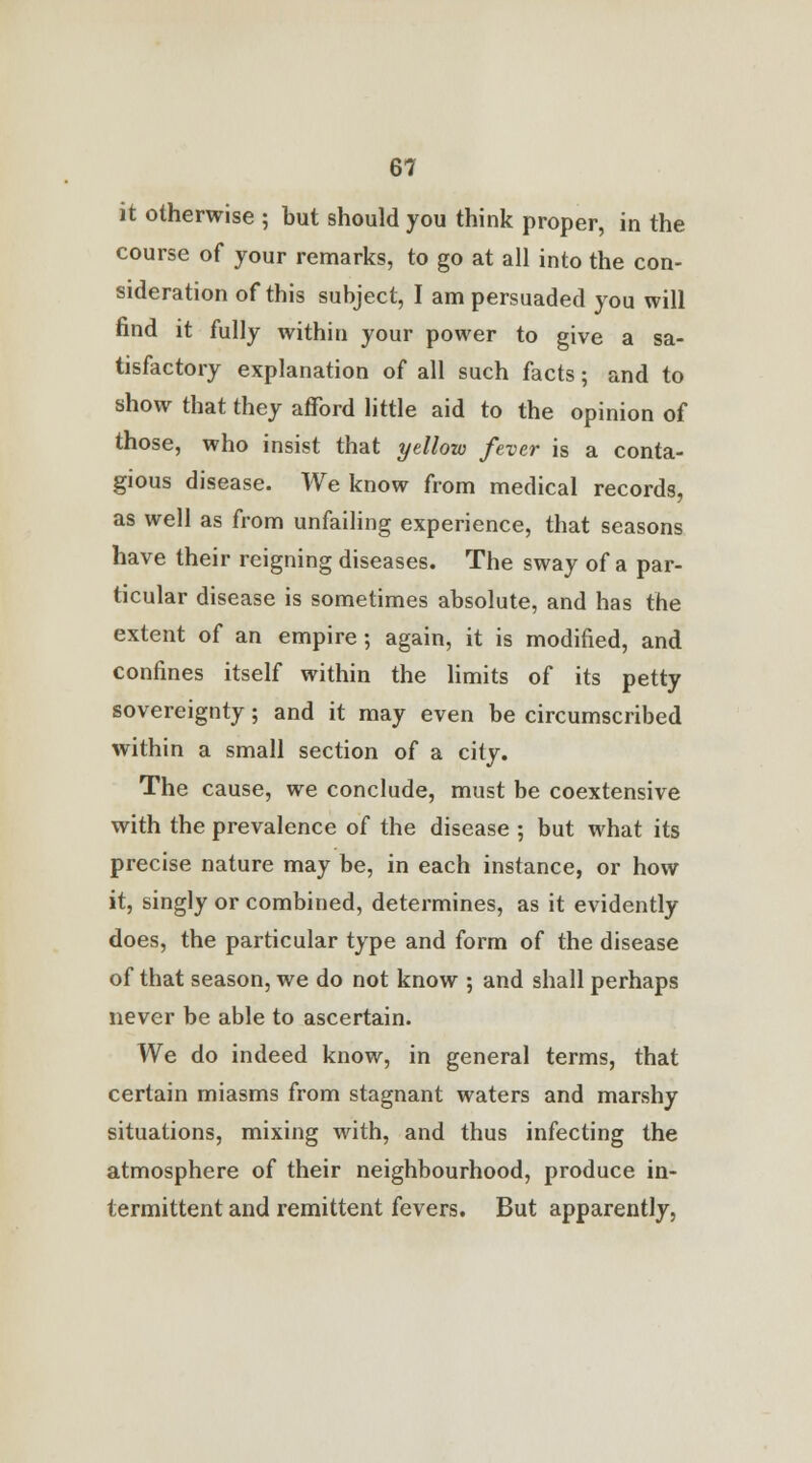 it otherwise ; but should you think proper, in the course of your remarks, to go at all into the con- sideration of this subject, I am persuaded you will find it fully within your power to give a sa- tisfactory explanation of all such facts; and to show that they afford little aid to the opinion of those, who insist that yellow fever is a conta- gious disease. We know from medical records, as well as from unfailing experience, that seasons have their reigning diseases. The sway of a par- ticular disease is sometimes absolute, and has the extent of an empire; again, it is modified, and confines itself within the limits of its petty sovereignty; and it may even be circumscribed within a small section of a city. The cause, we conclude, must be coextensive with the prevalence of the disease ; but what its precise nature may be, in each instance, or how it, singly or combined, determines, as it evidently does, the particular type and form of the disease of that season, we do not know ; and shall perhaps never be able to ascertain. We do indeed know, in general terms, that certain miasms from stagnant waters and marshy situations, mixing with, and thus infecting the atmosphere of their neighbourhood, produce in- termittent and remittent fevers. But apparently,