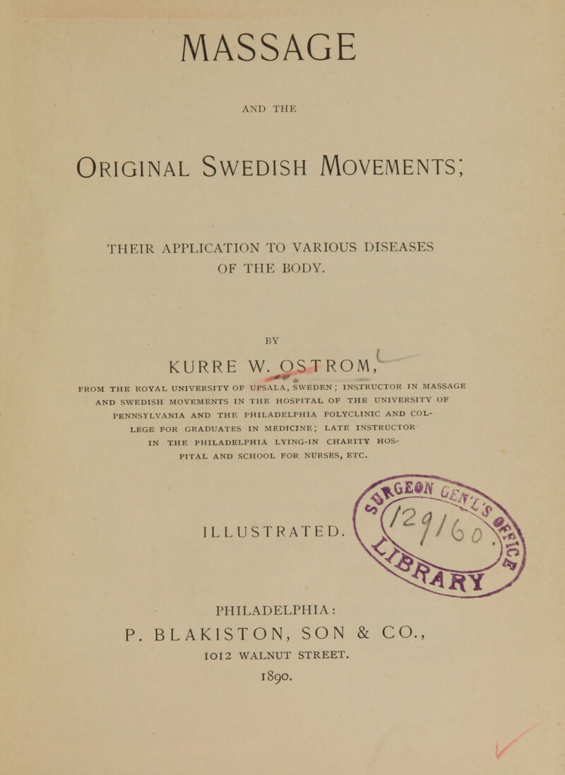 AND THE Original Swedish Movements; THEIR APPLICATION TO VARIOUS DISEASES OF THE BODY. KY KURRE W. OSTROM, FROM THE ROYAL UNIVERSITY OF UPSALA, SWEDEN ; INSTRUCTOR IN MASSAGE AND SWEDISH MOVEMENTS IN THE HOSPITAL OF THE UNIVERSITY OF PENNSYLVANIA AND THE PHILADELPHIA POLYCLINIC AND COL- LEGE FOR GRADUATES IN MEDICINE; LATE INSTRUCTOR IN THE PHILADELPHIA LYING-IN CHARITY HOS- PITAL AND SCHOOL FOR NURSES, ETC. PHILADELPHIA: P. BLAKISTON, SON & CO., IOI2 WALNUT STREET. 189O.