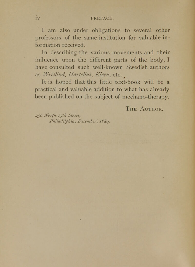 I am also under obligations to several other professors of the same institution for valuable in- formation received. In describing the various movements and their influence upon the different parts of the body, I have consulted such well-known Swedish authors as Wrctlind, Hartelius. Kleen, etc. It is hoped that this little text-book will be a practical and valuable addition to what has already been published on the subject of mechano-thcrapy. The Author. 2jo Nor(h 15th Street, Philadelphia, December, 1889.