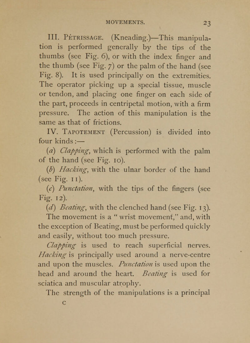 III. Petrissage. (Kneading.)—This manipula- tion is performed generally by the tips of the thumbs (see Fig. 6), or with the index finger and the thumb (see Fig. 7) or the palm of the hand (see Fig. 8). It is used principally on the extremities. The operator picking up a special tissue, muscle or tendon, and placing one finger on each side of the part, proceeds in centripetal motion, with a firm pressure. The action of this manipulation is the same as that of frictions. IV. Tapotement (Percussion) is divided into four kinds:— (a) Clapping, which is performed with the palm of the hand (see Fig. 10). (&) Hacking, with the ulnar border of the hand (see Fig. 11). [c] Punctation, with the tips of the fingers (see Fig. 12). {d) Beating, with the clenched hand (see Fig. 13). The movement is a  wrist movement, and, with the exception of Beating, must be performed quickly and easily, without too much pressure. Clapping is used to reach superficial nerves. Hacking is principally used around a nerve-centre and upon the muscles. Punctation is used upon the head and around the heart. Beating is used for sciatica and muscular atrophy. The strength of the manipulations is a principal c