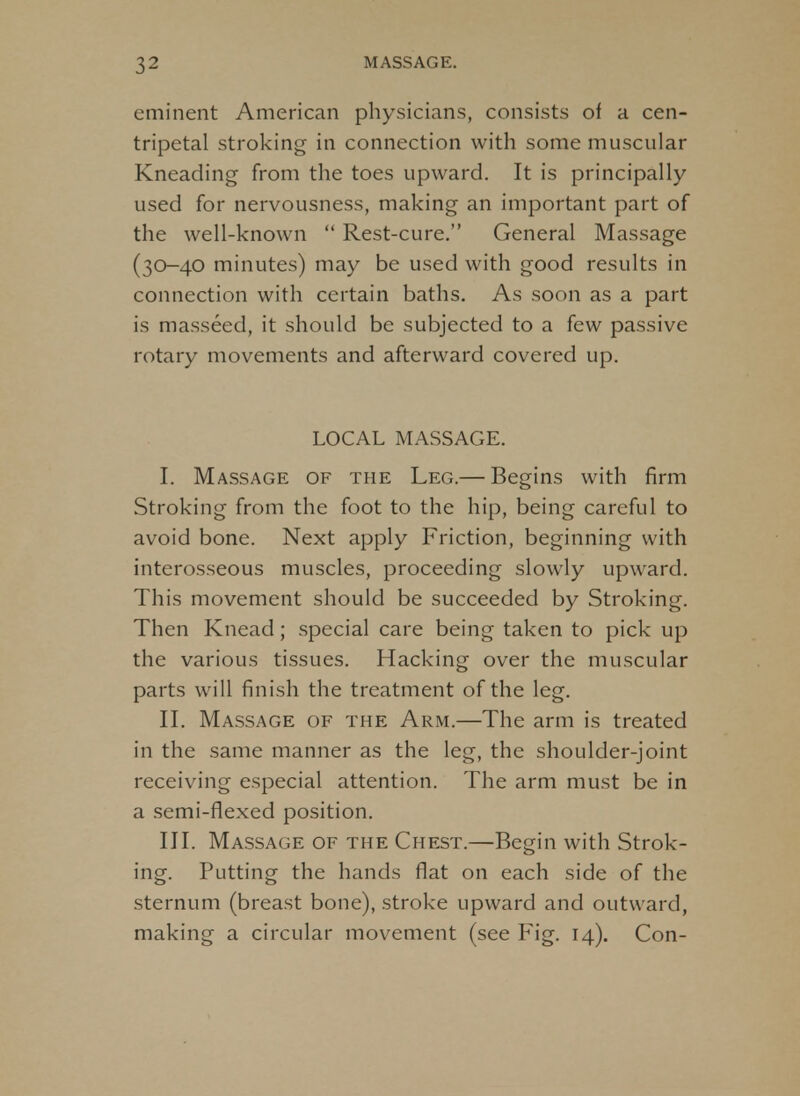 eminent American physicians, consists of a cen- tripetal stroking in connection with some muscular Kneading from the toes upward. It is principally used for nervousness, making an important part of the well-known Rest-cure. General Massage (30-40 minutes) may be used with good results in connection with certain baths. As soon as a part is masseed, it should be subjected to a few passive rotary movements and afterward covered up. LOCAL MASSAGE. I. Massage of the Leg.— Begins with firm Stroking from the foot to the hip, being careful to avoid bone. Next apply Friction, beginning with interosseous muscles, proceeding slowly upward. This movement should be succeeded by Stroking. Then Knead; special care being taken to pick up the various tissues. Hacking over the muscular parts will finish the treatment of the leg. II. Massage of the Arm.—The arm is treated in the same manner as the leg, the shoulder-joint receiving especial attention. The arm must be in a semi-flexed position. III. Massage of the Chest.—Begin with Strok- ing. Putting the hands flat on each side of the sternum (breast bone), stroke upward and outward, making a circular movement (see Fig. 14). Con-