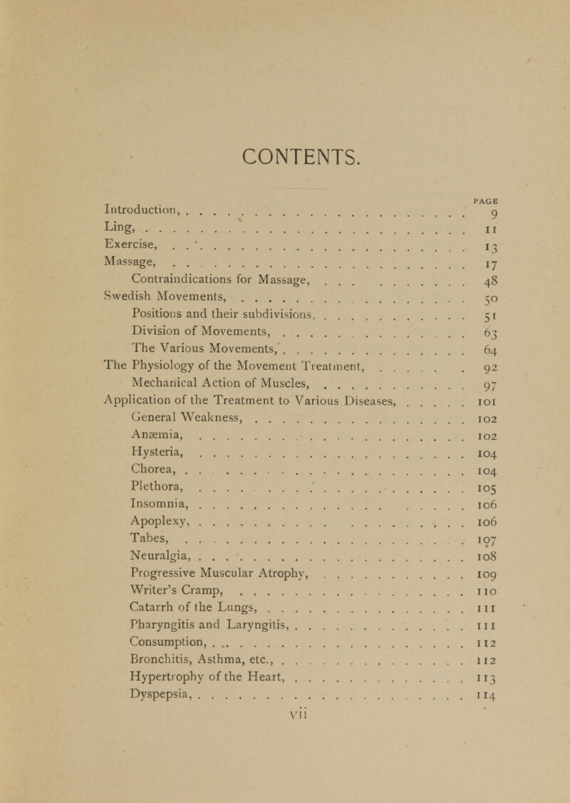 CONTENTS. PAGE Introduction g Ling, ii Exercise, . .  13 Massage, 17 Contraindications for Massage, 48 Swedish Movements, 50 Positions and their subdivisions 51 Division of Movements 63 The Various Movements, 64 The Physiology of the Movement Treatment, 92 Mechanical Action of Muscles 9- Application of the Treatment to Various Diseases, 101 General Weakness, 102 AnEemia, 102 Hysteria, 104 Chorea, . . , 104 Plethora, .... 105 Insomnia, 106 Apoplexy, 106 Tabes, 107 Neuralgia, . . 108 Progressive Muscular Atrophy, 109 Writer's Cramp, 110 Catarrh of the Lungs, in Pharyngitis and Laryngitis, Ill Consumption, 112 Bronchitis, Asthma, etc., 112 Hypertrophy of the Heart, 113 Dyspepsia, 114