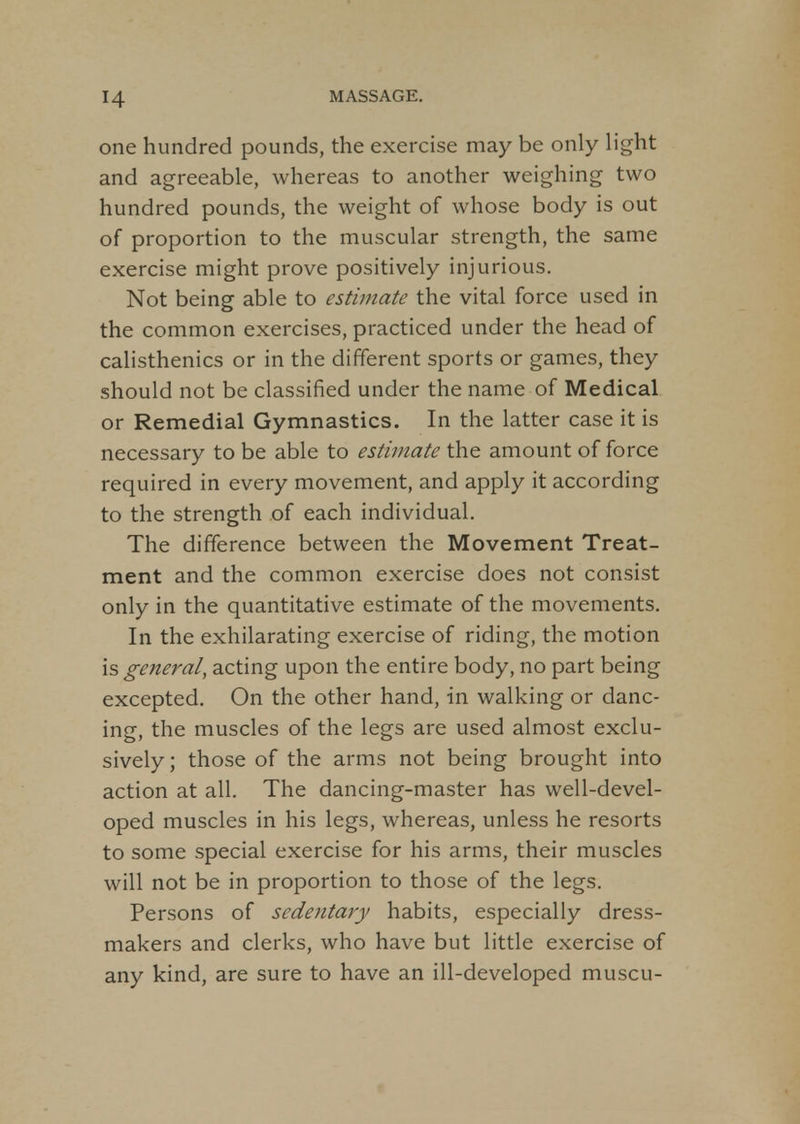 one hundred pounds, the exercise may be only light and agreeable, whereas to another weighing two hundred pounds, the weight of whose body is out of proportion to the muscular strength, the same exercise might prove positively injurious. Not being able to estimate the vital force used in the common exercises, practiced under the head of calisthenics or in the different sports or games, they should not be classified under the name of Medical or Remedial Gymnastics. In the latter case it is necessary to be able to estimate the amount of force required in every movement, and apply it according to the strength of each individual. The difference between the Movement Treat- ment and the common exercise does not consist only in the quantitative estimate of the movements. In the exhilarating exercise of riding, the motion is general, acting upon the entire body, no part being excepted. On the other hand, in walking or danc- ing, the muscles of the legs are used almost exclu- sively ; those of the arms not being brought into action at all. The dancing-master has well-devel- oped muscles in his legs, whereas, unless he resorts to some special exercise for his arms, their muscles will not be in proportion to those of the legs. Persons of sedentary habits, especially dress- makers and clerks, who have but little exercise of any kind, are sure to have an ill-developed muscu-
