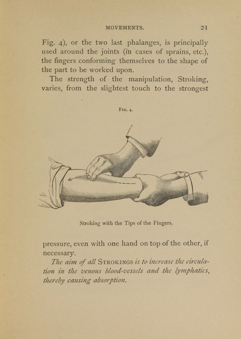 Fig. 4), or the two last phalanges, is principally used around the joints (in cases of sprains, etc.), the fingers conforming themselves to the shape of the part to be worked upon. The strength of the manipulation, Stroking, varies, from the slightest touch to the strongest Fig. 4. Stroking with the Tips of the Fingers. pressure, even with one hand on top of the other, if necessary. The aim of all Strokings is to increase the circula- tion in the venous blood-vessels and the lymphatics, thereby causing absorption.