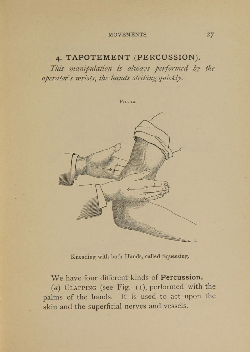 4. TAPOTEMENT (PERCUSSION). This manipulation is always performed by the operator's wrists, the hands striking quickly. Fig. 10. Kneading with both Hands, called Squeezing. We have four different kinds of Percussion. (a) Clapping (see Fig. 11), performed with the palms of the hands. It is used to act upon the skin and the superficial nerves and vessels.