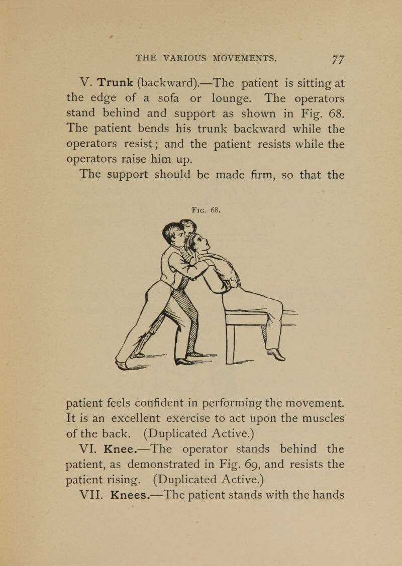 V. Trunk (backward).—The patient is sitting at the edge of a sofa or lounge. The operators stand behind and support as shown in Fig. 68. The patient bends his trunk backward while the operators resist; and the patient resists while the operators raise him up. The support should be made firm, so that the patient feels confident in performing the movement. It is an excellent exercise to act upon the muscles of the back. (Duplicated Active.) VI. Knee.—The operator stands behind the patient, as demonstrated in Fig. 69, and resists the patient rising. (Duplicated Active.) VII. Knees.—The patient stands with the hands