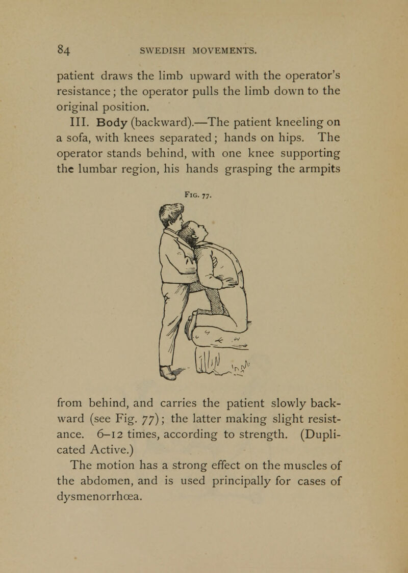 patient draws the limb upward with the operator's resistance; the operator pulls the limb down to the original position. III. Body (backward).—The patient kneeling on a sofa, with knees separated; hands on hips. The operator stands behind, with one knee supporting the lumbar region, his hands grasping the armpits Fig. 77. from behind, and carries the patient slowly back- ward (see Fig. 77); the latter making slight resist- ance. 6-12 times, according to strength. (Dupli- cated Active.) The motion has a strong effect on the muscles of the abdomen, and is used principally for cases of dysmenorrhea.