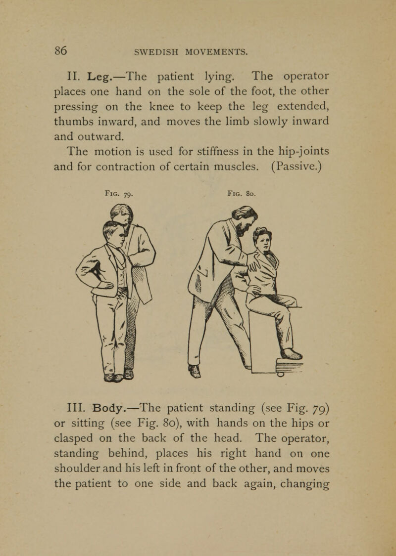 II. Leg.—The patient lying. The operator places one hand on the sole of the foot, the other pressing on the knee to keep the leg extended, thumbs inward, and moves the limb slowly inward and outward. The motion is used for stiffness in the hip-joints and for contraction of certain muscles. (Passive.) Fig. 79. Fig. 80. III. Body.—The patient standing (see Fig. 79) or sitting (see Fig. 80), with hands on the hips or clasped on the back of the head. The operator, standing behind, places his right hand on one shoulder and his left in front of the other, and moves the patient to one side and back again, changing