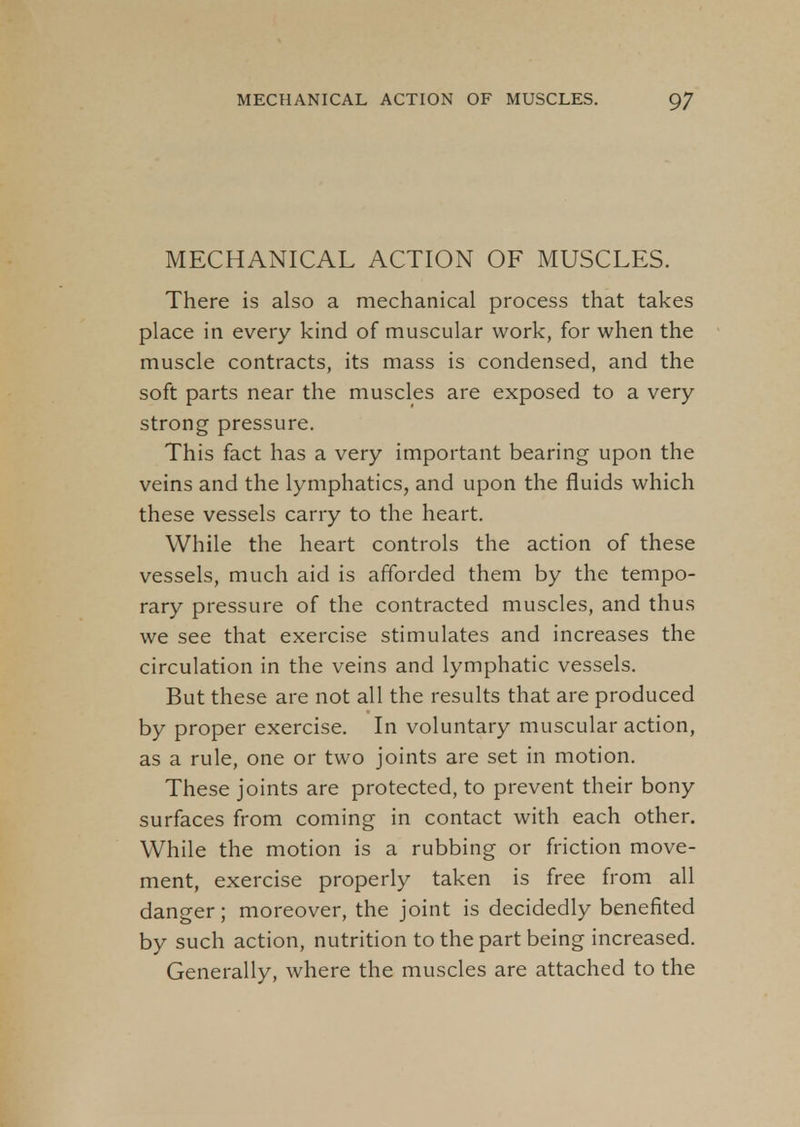 MECHANICAL ACTION OF MUSCLES. There is also a mechanical process that takes place in every kind of muscular work, for when the muscle contracts, its mass is condensed, and the soft parts near the muscles are exposed to a very strong pressure. This fact has a very important bearing upon the veins and the lymphatics, and upon the fluids which these vessels carry to the heart. While the heart controls the action of these vessels, much aid is afforded them by the tempo- rary pressure of the contracted muscles, and thus we see that exercise stimulates and increases the circulation in the veins and lymphatic vessels. But these are not all the results that are produced by proper exercise. In voluntary muscular action, as a rule, one or two joints are set in motion. These joints are protected, to prevent their bony surfaces from coming in contact with each other. While the motion is a rubbing or friction move- ment, exercise properly taken is free from all danger; moreover, the joint is decidedly benefited by such action, nutrition to the part being increased. Generally, where the muscles are attached to the