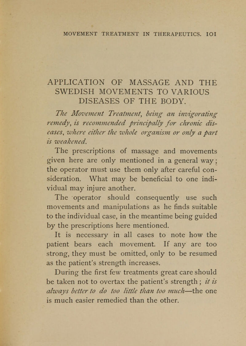 APPLICATION OF MASSAGE AND THE SWEDISH MOVEMENTS TO VARIOUS DISEASES OF THE BODY. The Movement Treatment, being an invigorating remedy, is recommended principally for chronic dis- eases, where either the whole organism or only a part is weakened. The prescriptions of massage and movements given here are only mentioned in a general way; the operator must use them only after careful con- sideration. What may be beneficial to one indi- vidual may injure another. The operator should consequently use such movements and manipulations as he finds suitable to the individual case, in the meantime being guided by the prescriptions here mentioned. It is necessary in all cases to note how the patient bears each movement. If any are too strong, they must be omitted, only to be resumed as the patient's strength increases. During the first few treatments great care should be taken not to overtax the patient's strength; it is always better to do too little than too much—the one is much easier remedied than the other.