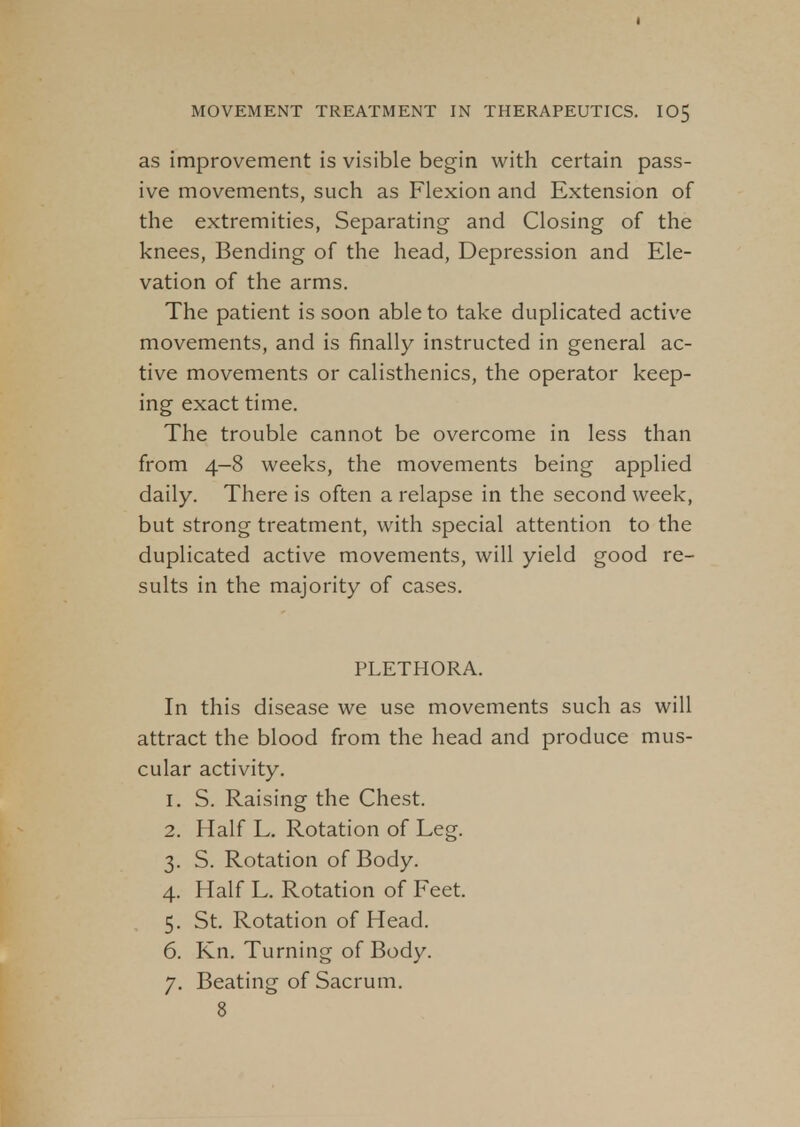 as improvement is visible begin with certain pass- ive movements, such as Flexion and Extension of the extremities, Separating and Closing of the knees, Bending of the head, Depression and Ele- vation of the arms. The patient is soon able to take duplicated active movements, and is finally instructed in general ac- tive movements or calisthenics, the operator keep- ing exact time. The trouble cannot be overcome in less than from 4-8 weeks, the movements being applied daily. There is often a relapse in the second week, but strong treatment, with special attention to the duplicated active movements, will yield good re- sults in the majority of cases. PLETHORA. In this disease we use movements such as will attract the blood from the head and produce mus- cular activity. 1. S. Raising the Chest. 2. Half L. Rotation of Leg. 3. S. Rotation of Body. 4. Half L. Rotation of Feet. 5. St. Rotation of Head. 6. Kn. Turning of Body. 7. Beating of Sacrum. 8