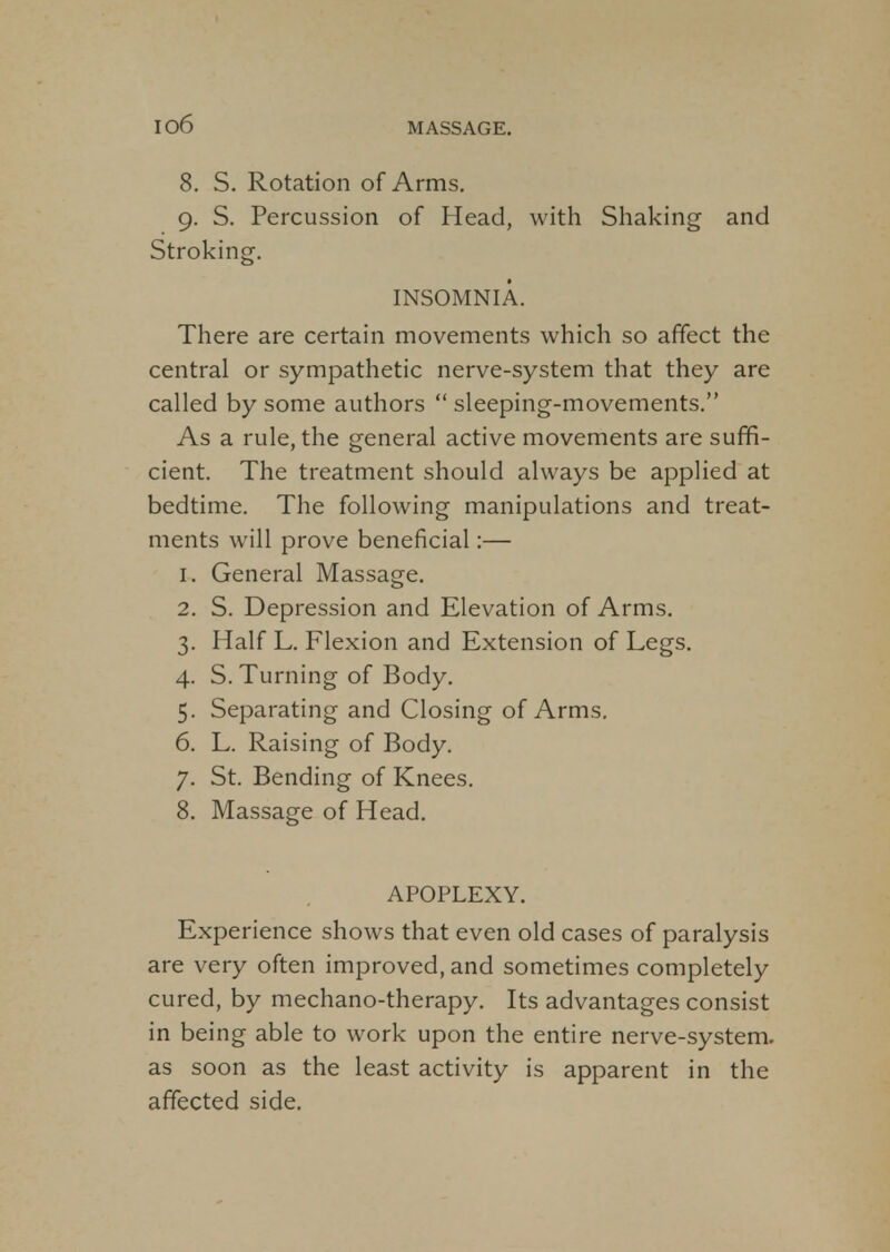 io6 8. S. Rotation of Arms. 9. S. Percussion of Head, with Shaking and Stroking. INSOMNIA. There are certain movements which so affect the central or sympathetic nerve-system that they are called by some authors  sleeping-movements. As a rule, the general active movements are suffi- cient. The treatment should always be applied at bedtime. The following manipulations and treat- ments will prove beneficial:— 1. General Massage. 2. S. Depression and Elevation of Arms. 3. Half L. Flexion and Extension of Legs. 4. S. Turning of Body. 5. Separating and Closing of Arms. 6. L. Raising of Body. 7. St. Bending of Knees. 8. Massage of Head. APOPLEXY. Experience shows that even old cases of paralysis are very often improved, and sometimes completely cured, by mechano-therapy. Its advantages consist in being able to work upon the entire nerve-system, as soon as the least activity is apparent in the affected side.