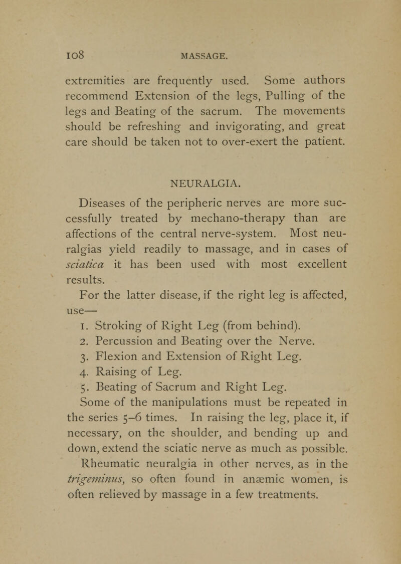extremities are frequently used. Some authors recommend Extension of the legs, Pulling of the legs and Beating of the sacrum. The movements should be refreshing and invigorating, and great care should be taken not to over-exert the patient. NEURALGIA. Diseases of the peripheric nerves are more suc- cessfully treated by mechano-therapy than are affections of the central nerve-system. Most neu- ralgias yield readily to massage, and in cases of sciatica it has been used with most excellent results. For the latter disease, if the right leg is affected, use— 1. Stroking of Right Leg (from behind). 2. Percussion and Beating over the Nerve. 3. Flexion and Extension of Right Leg. 4. Raising of Leg. 5. Beating of Sacrum and Right Leg. Some of the manipulations must be repeated in the series 5-6 times. In raising the leg, place it, if necessary, on the shoulder, and bending up and down, extend the sciatic nerve as much as possible. Rheumatic neuralgia in other nerves, as in the trigeminus, so often found in anaemic women, is often relieved by massage in a few treatments.