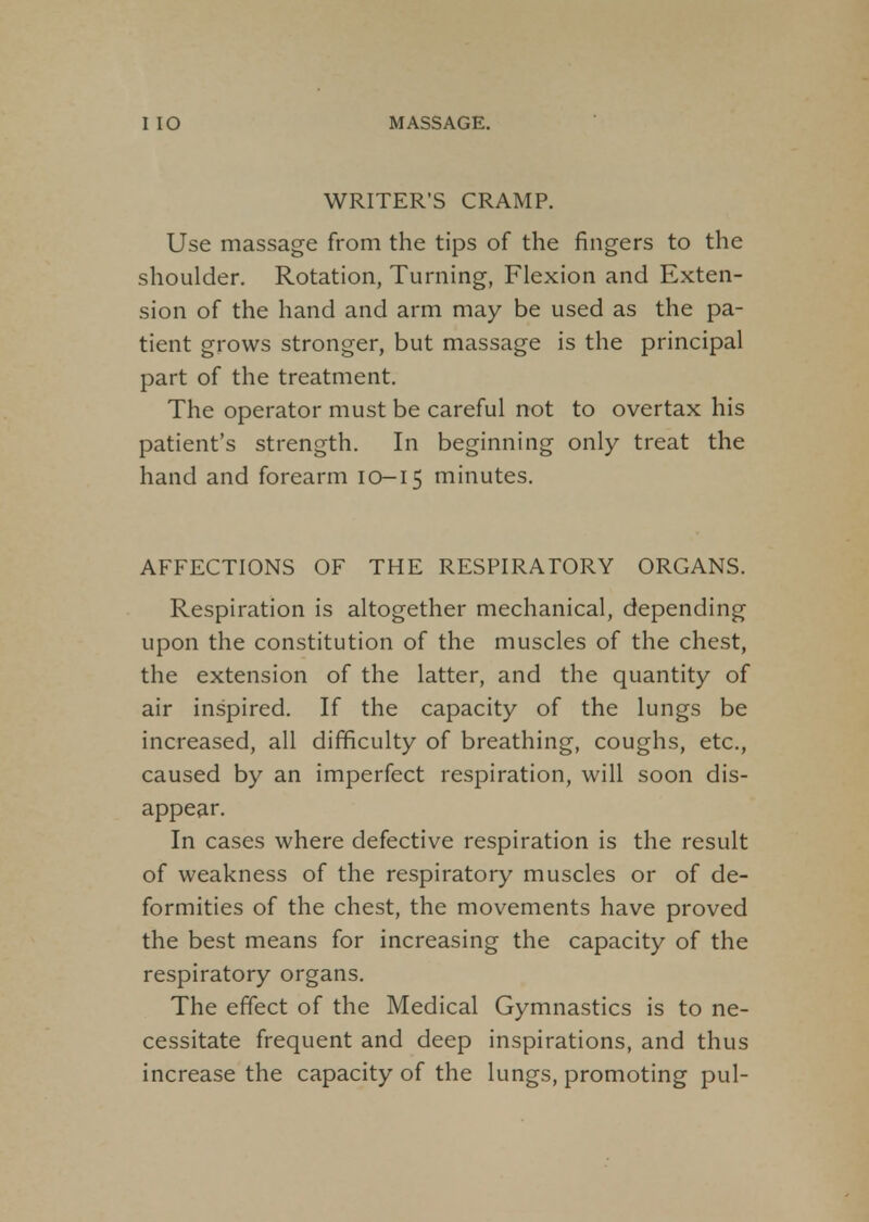 WRITER'S CRAMP. Use massage from the tips of the fingers to the shoulder. Rotation, Turning, Flexion and Exten- sion of the hand and arm may be used as the pa- tient grows stronger, but massage is the principal part of the treatment. The operator must be careful not to overtax his patient's strength. In beginning only treat the hand and forearm 10-15 minutes. AFFECTIONS OF THE RESPIRATORY ORGANS. Respiration is altogether mechanical, depending upon the constitution of the muscles of the chest, the extension of the latter, and the quantity of air inspired. If the capacity of the lungs be increased, all difficulty of breathing, coughs, etc., caused by an imperfect respiration, will soon dis- appear. In cases where defective respiration is the result of weakness of the respiratory muscles or of de- formities of the chest, the movements have proved the best means for increasing the capacity of the respiratory organs. The effect of the Medical Gymnastics is to ne- cessitate frequent and deep inspirations, and thus increase the capacity of the lungs, promoting pul-