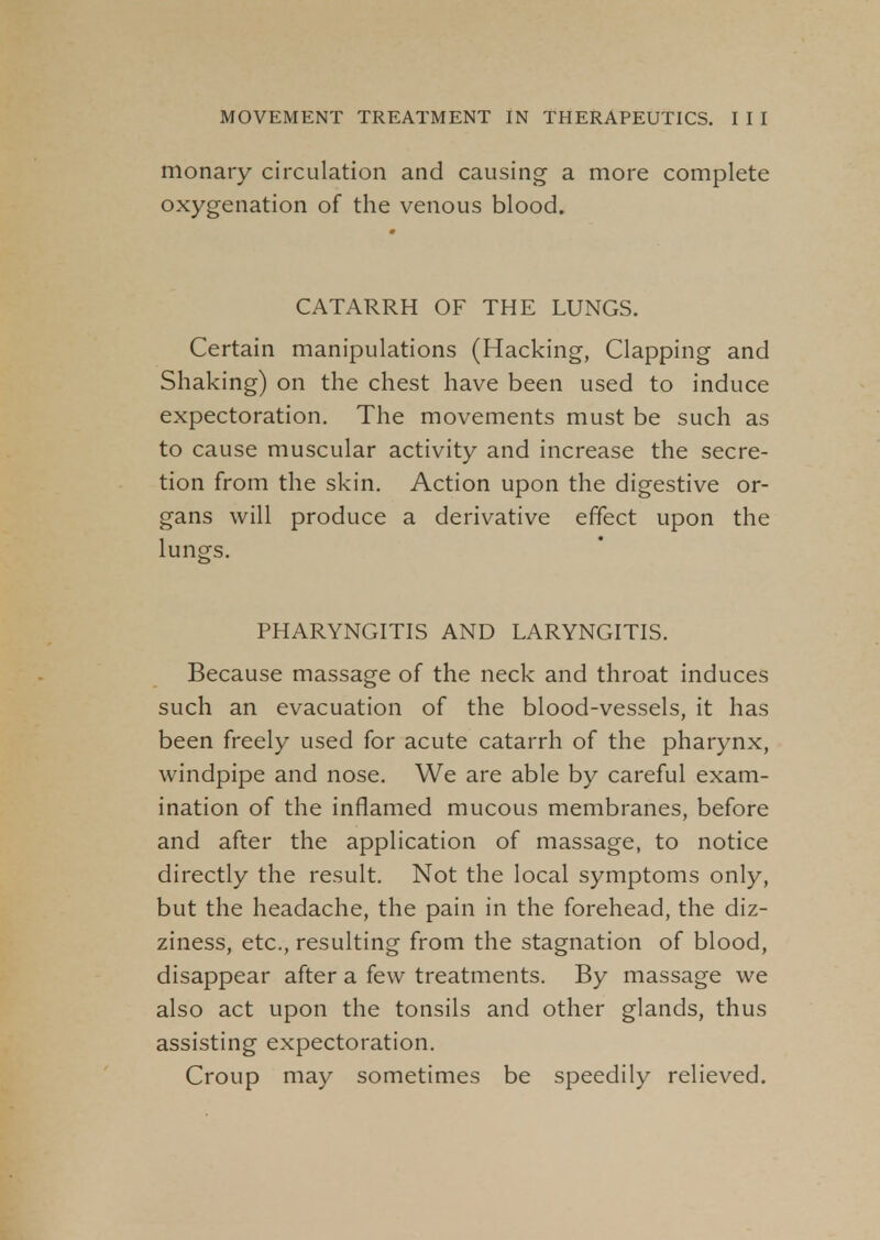 monary circulation and causing a more complete oxygenation of the venous blood. CATARRH OF THE LUNGS. Certain manipulations (Hacking, Clapping and Shaking) on the chest have been used to induce expectoration. The movements must be such as to cause muscular activity and increase the secre- tion from the skin. Action upon the digestive or- gans will produce a derivative effect upon the lungs. PHARYNGITIS AND LARYNGITIS. Because massage of the neck and throat induces such an evacuation of the blood-vessels, it has been freely used for acute catarrh of the pharynx, windpipe and nose. We are able by careful exam- ination of the inflamed mucous membranes, before and after the application of massage, to notice directly the result. Not the local symptoms only, but the headache, the pain in the forehead, the diz- ziness, etc., resulting from the stagnation of blood, disappear after a few treatments. By massage we also act upon the tonsils and other glands, thus assisting expectoration. Croup may sometimes be speedily relieved.