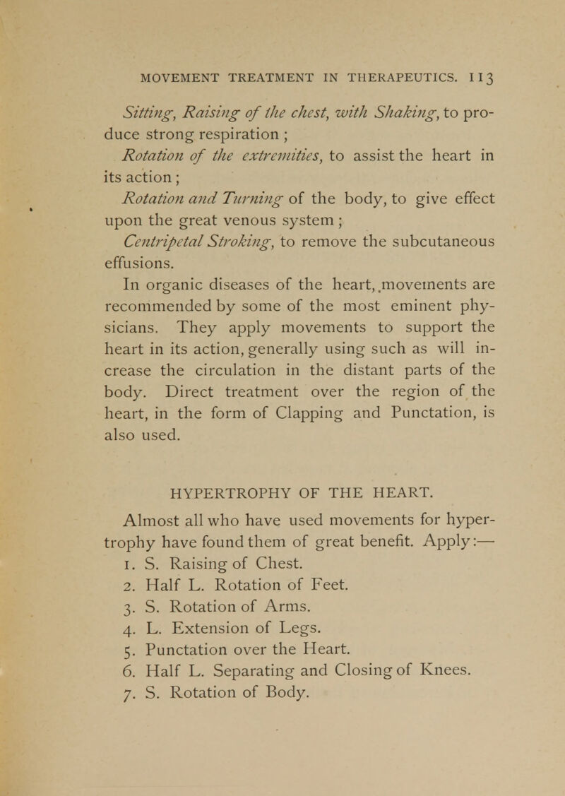 Sitting, Raising of the chest, with Shaking, to pro- duce strong respiration ; Rotation of the extremities, to assist the heart in its action; Rotation and Turning of the body, to give effect upon the great venous system ; Centripetal Stroking, to remove the subcutaneous effusions. In organic diseases of the heart, .movements are recommended by some of the most eminent phy- sicians. They apply movements to support the heart in its action, generally using such as will in- crease the circulation in the distant parts of the body. Direct treatment over the region of the heart, in the form of Clapping and Punctation, is also used. HYPERTROPHY OF THE HEART. Almost all who have used movements for hyper- trophy have found them of great benefit. Apply:— 1. S. Raising of Chest. 2. Half L. Rotation of Feet. 3. S. Rotation of Arms. 4. L. Extension of Legs. 5. Punctation over the Heart. 6. Half L. Separating and Closing of Knees. 7. S. Rotation of Body.