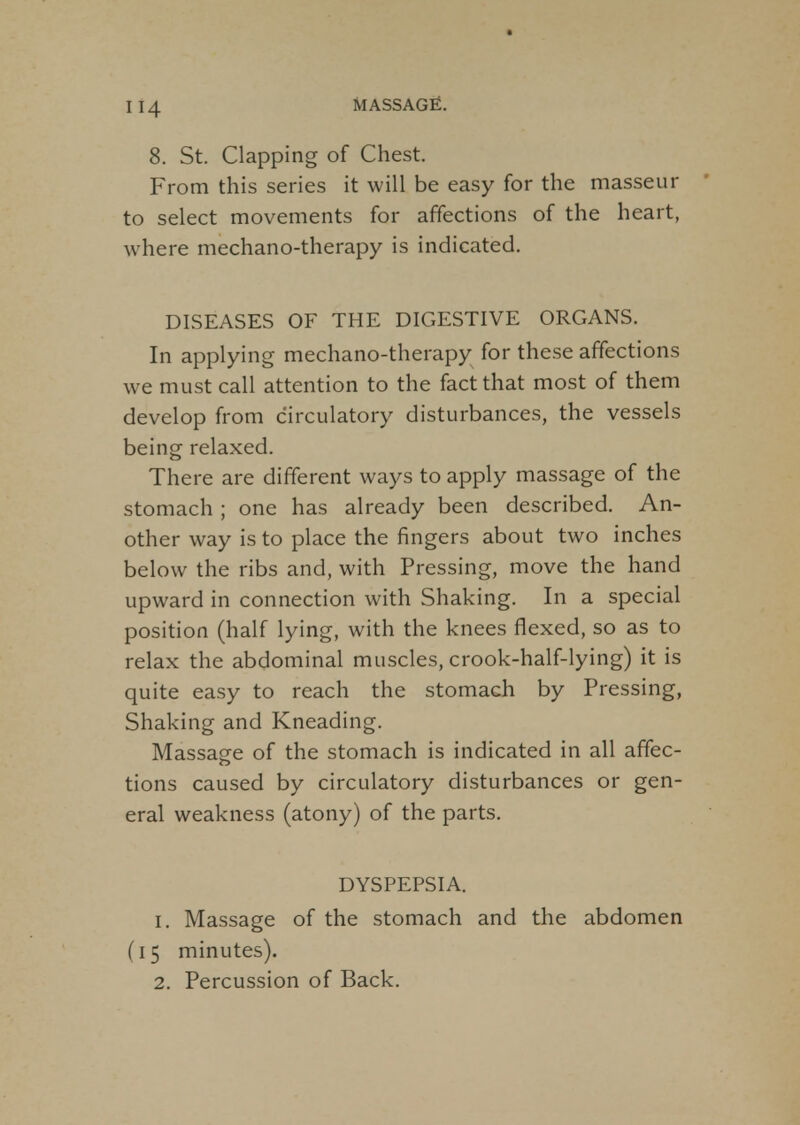 H4 8. St. Clapping of Chest. From this series it will be easy for the masseur to select movements for affections of the heart, where mechano-therapy is indicated. DISEASES OF THE DIGESTIVE ORGANS. In applying mechano-therapy for these affections we must call attention to the fact that most of them develop from circulatory disturbances, the vessels being relaxed. There are different ways to apply massage of the stomach ; one has already been described. An- other way is to place the fingers about two inches below the ribs and, with Pressing, move the hand upward in connection with Shaking. In a special position (half lying, with the knees flexed, so as to relax the abdominal muscles, crook-half-lying) it is quite easy to reach the stomach by Pressing, Shaking and Kneading. Massage of the stomach is indicated in all affec- tions caused by circulatory disturbances or gen- eral weakness (atony) of the parts. DYSPEPSIA. 1. Massage of the stomach and the abdomen (15 minutes).