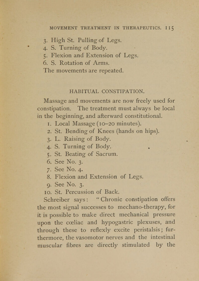 3. High St. Pulling of Legs. 4. S. Turning of Body. 5. Flexion and Extension of Legs. 6. S. Rotation of Arms. The movements are repeated. HABITUAL CONSTIPATION. Massage and movements are now freely used for constipation. The treatment must always be local in the beginning, and afterward constitutional. 1. Local Massage (10-20 minutes). 2. St. Bending of Knees (hands on hips). 3. L. Raising of Body. 4. S. Turning of Body. 5. St. Beating of Sacrum. 6. See No. 3. 7. See No. 4. 8. Flexion and Extension of Legs. 9. See No. 3. 10. St. Percussion of Back. Schreiber says :  Chronic constipation offers the most signal successes to mechano-therapy, for it is possible to make direct mechanical pressure upon the cceliac and hypogastric plexuses, and through these to reflexly excite peristalsis; fur- thermore, the vasomotor nerves and the intestinal muscular fibres are directly stimulated by the