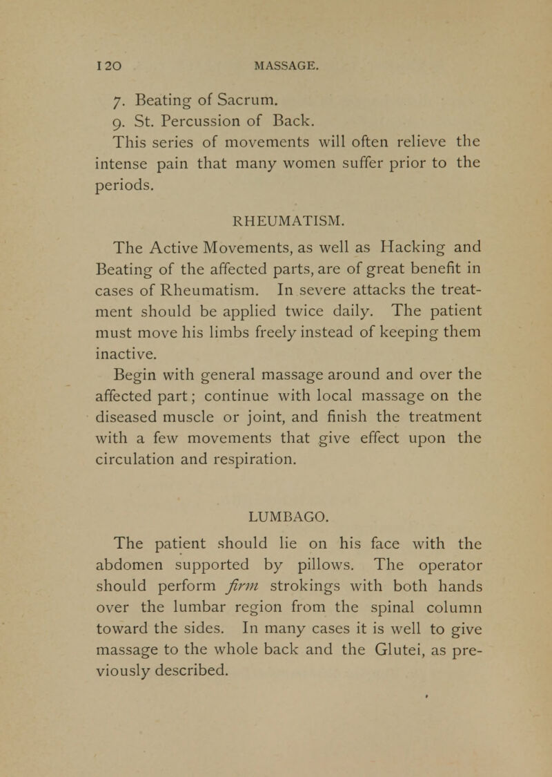 7. Beating of Sacrum. 9. St. Percussion of Back. This series of movements will often relieve the intense pain that many women suffer prior to the periods. RHEUMATISM. The Active Movements, as well as Hacking and Beating of the affected parts, are of great benefit in cases of Rheumatism. In severe attacks the treat- ment should be applied twice daily. The patient must move his limbs freely instead of keeping them inactive. Begin with general massage around and over the affected part; continue with local massage on the diseased muscle or joint, and finish the treatment with a few movements that give effect upon the circulation and respiration. LUMBAGO. The patient should lie on his face with the abdomen supported by pillows. The operator should perform firm strokings with both hands over the lumbar region from the spinal column toward the sides. In many cases it is well to give massage to the whole back and the Glutei, as pre- viously described.