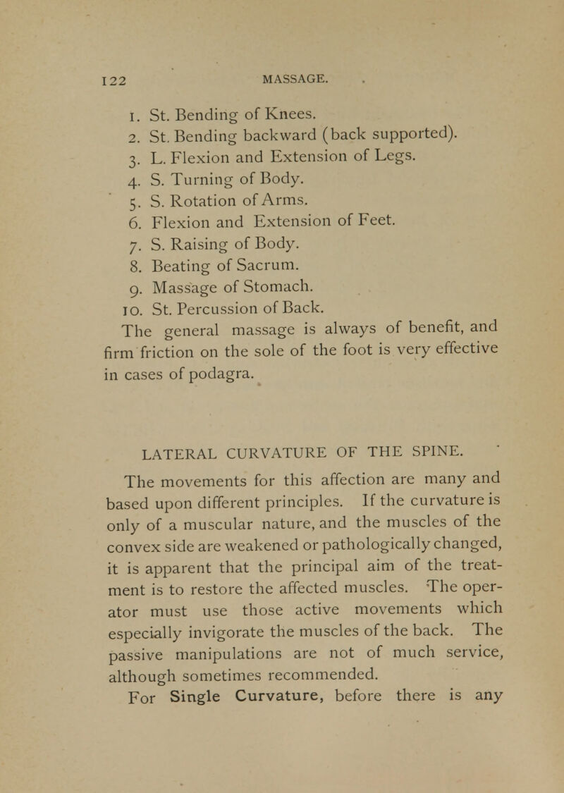 1. St. Bending of Knees. 2. St. Bending backward (back supported). 3. L. Flexion and Extension of Legs. 4. S. Turning of Body. 5. S. Rotation of Arms. 6. Flexion and Extension of Feet. 7. S. Raising of Body. 8. Beating of Sacrum. 9. Massage of Stomach. 10. St. Percussion of Back. The general massage is always of benefit, and firm friction on the sole of the foot is very effective in cases of podagra. LATERAL CURVATURE OF THE SPINE. The movements for this affection are many and based upon different principles. If the curvature is only of a muscular nature, and the muscles of the convex side are weakened or pathologically changed, it is apparent that the principal aim of the treat- ment is to restore the affected muscles. The oper- ator must use those active movements which especially invigorate the muscles of the back. The passive manipulations are not of much service, although sometimes recommended. For Single Curvature, before there is any