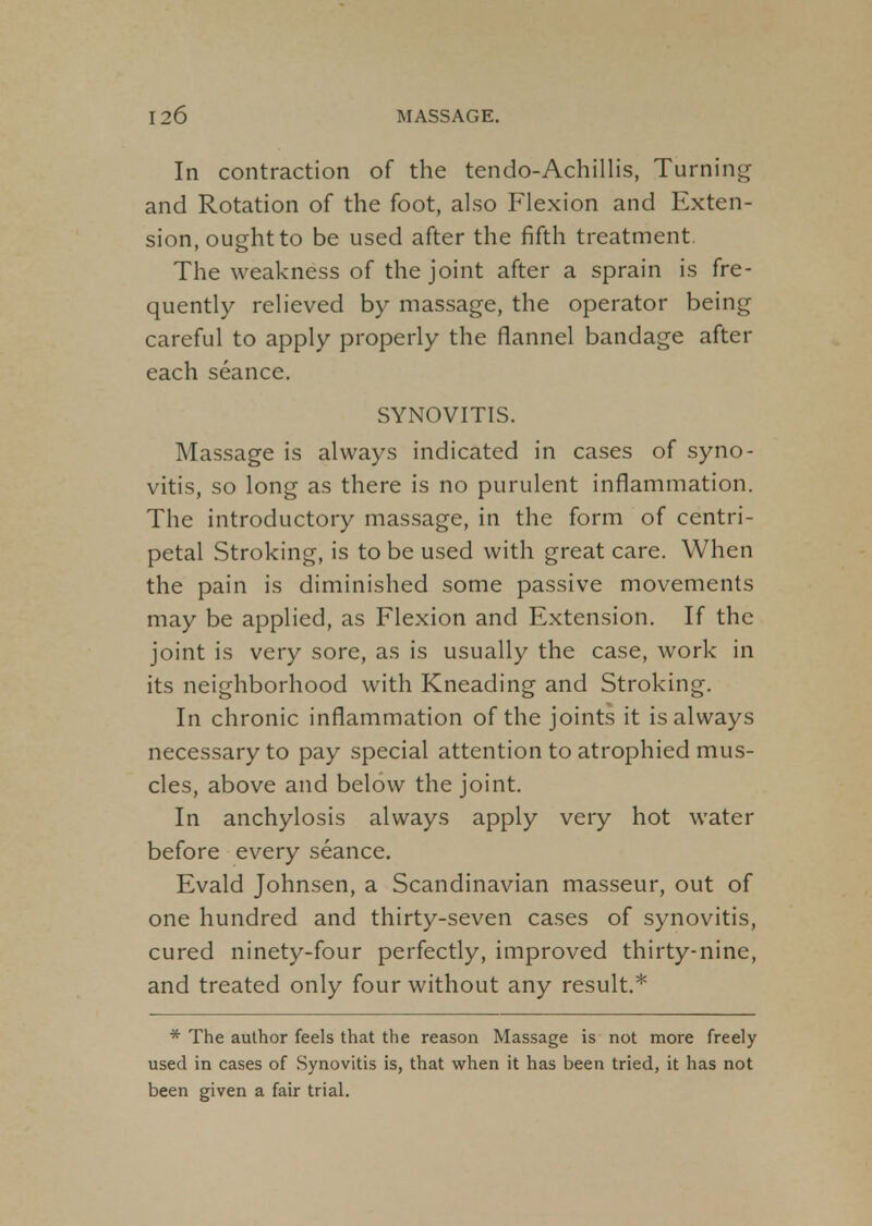 In contraction of the tendo-Achillis, Turning and Rotation of the foot, also Flexion and Exten- sion, ought to be used after the fifth treatment. The weakness of the joint after a sprain is fre- quently relieved by massage, the operator being careful to apply properly the flannel bandage after each seance. SYNOVITIS. Massage is always indicated in cases of syno- vitis, so long as there is no purulent inflammation. The introductory massage, in the form of centri- petal Stroking, is to be used with great care. When the pain is diminished some passive movements may be applied, as Flexion and Extension. If the joint is very sore, as is usually the case, work in its neighborhood with Kneading and Stroking. In chronic inflammation of the joints it is always necessary to pay special attention to atrophied mus- cles, above and below the joint. In anchylosis always apply very hot water before every seance. Evald Johnsen, a Scandinavian masseur, out of one hundred and thirty-seven cases of synovitis, cured ninety-four perfectly, improved thirty-nine, and treated only four without any result.* * The author feels that the reason Massage is not more freely used in cases of Synovitis is, that when it has been tried, it has not been given a fair trial.