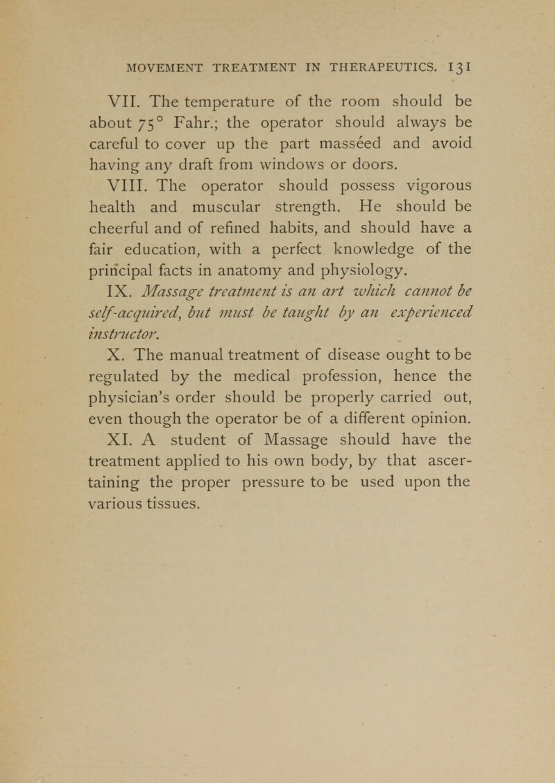VII. The temperature of the room should be about 750 Fahr.; the operator should always be careful to cover up the part masseed and avoid having any draft from windows or doors. VIII. The operator should possess vigorous health and muscular strength. He should be cheerful and of refined habits, and should have a fair education, with a perfect knowledge of the principal facts in anatomy and physiology. IX. Massage treatment is an art which cannot be self-acquired, but must be taught by an experienced instructor. X. The manual treatment of disease ought to be regulated by the medical profession, hence the physician's order should be properly carried out, even though the operator be of a different opinion. XI. A student of Massage should have the treatment applied to his own body, by that ascer- taining the proper pressure to be used upon the various tissues.