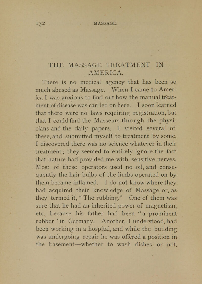 THE MASSAGE TREATMENT IN AMERICA. There is no medical agency that has been so much abused as Massage. When I came to Amer- ica I was anxious to find out how the manual treat- ment of disease was carried on here. I soon learned that there were no laws requiring registration, but that I could find the Masseurs through the physi- cians and the daily papers. I visited several of these, and submitted myself to treatment by some. I discovered there was no science whatever in their treatment; they seemed to entirely ignore the fact that nature had provided me with sensitive nerves. Most of these operators used no oil, and conse- quently the hair bulbs of the limbs operated on by them became inflamed. I do not know where they had acquired their knowledge of Massage, or, as they termed it,  The rubbing. One of them was sure that he had an inherited power of magnetism, etc., because his father had been  a prominent rubber  in Germany. Another, I understood, had been working in a hospital, and while the building was undergoing repair he was offered a position in the basement—whether to wash dishes or not,