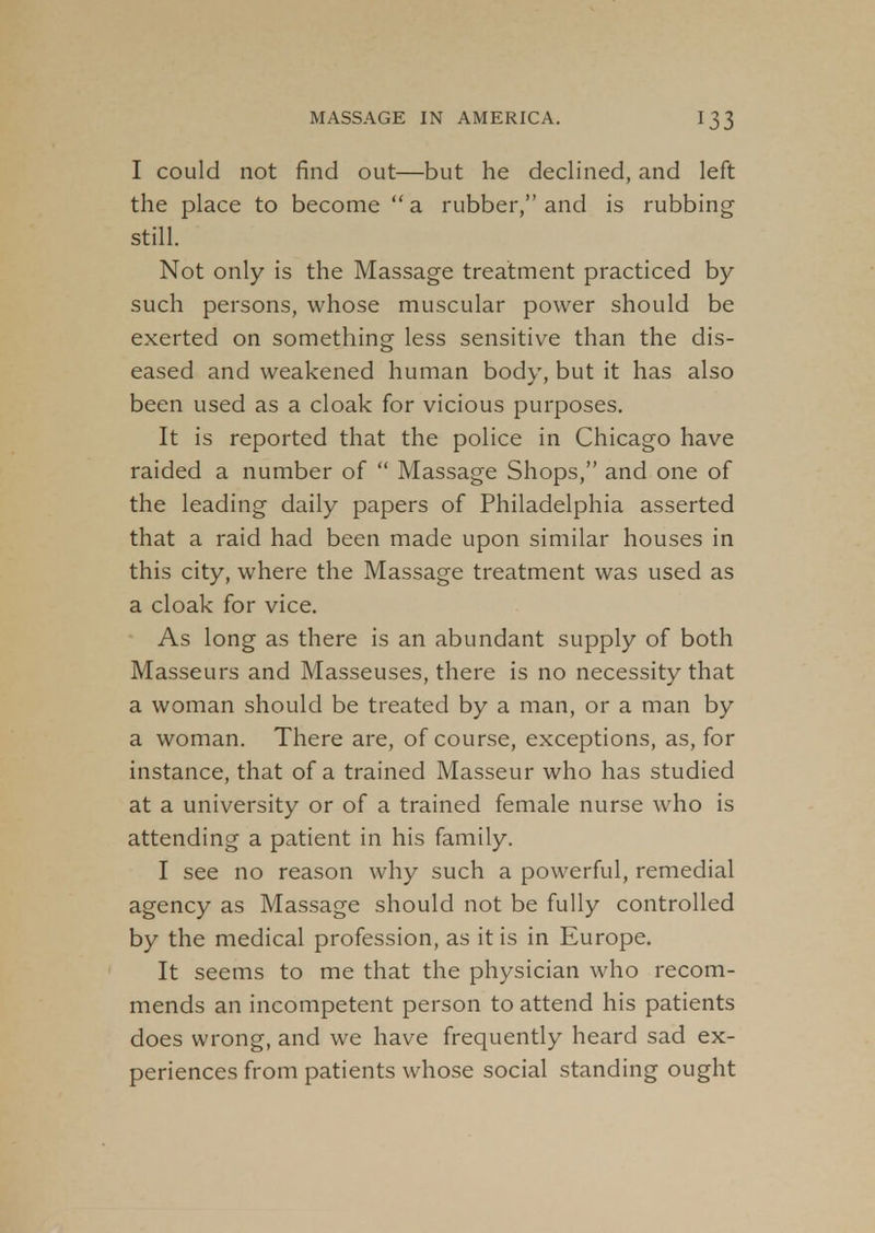 I could not find out—but he declined, and left the place to become a rubber, and is rubbing still. Not only is the Massage treatment practiced by such persons, whose muscular power should be exerted on something less sensitive than the dis- eased and weakened human body, but it has also been used as a cloak for vicious purposes. It is reported that the police in Chicago have raided a number of  Massage Shops, and one of the leading daily papers of Philadelphia asserted that a raid had been made upon similar houses in this city, where the Massage treatment was used as a cloak for vice. As long as there is an abundant supply of both Masseurs and Masseuses, there is no necessity that a woman should be treated by a man, or a man by a woman. There are, of course, exceptions, as, for instance, that of a trained Masseur who has studied at a university or of a trained female nurse who is attending a patient in his family. I see no reason why such a powerful, remedial agency as Massage should not be fully controlled by the medical profession, as it is in Europe. It seems to me that the physician who recom- mends an incompetent person to attend his patients does wrong, and we have frequently heard sad ex- periences from patients whose social standing ought