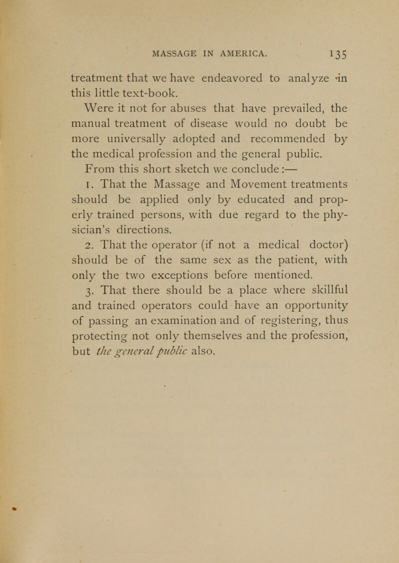 treatment that we have endeavored to analyze -in this little text-book. Were it not for abuses that have prevailed, the manual treatment of disease would no doubt be more universally adopted and recommended by the medical profession and the general public. From this short sketch we conclude:— 1. That the Massage and Movement treatments should be applied only by educated and prop- erly trained persons, with due regard to the phy- sician's directions. 2. That the operator (if not a medical doctor) should be of the same sex as the patient, with only the two exceptions before mentioned. 3. That there should be a place where skillful and trained operators could have an opportunity of passing an examination and of registering, thus protecting not only themselves and the profession, but the general public also.