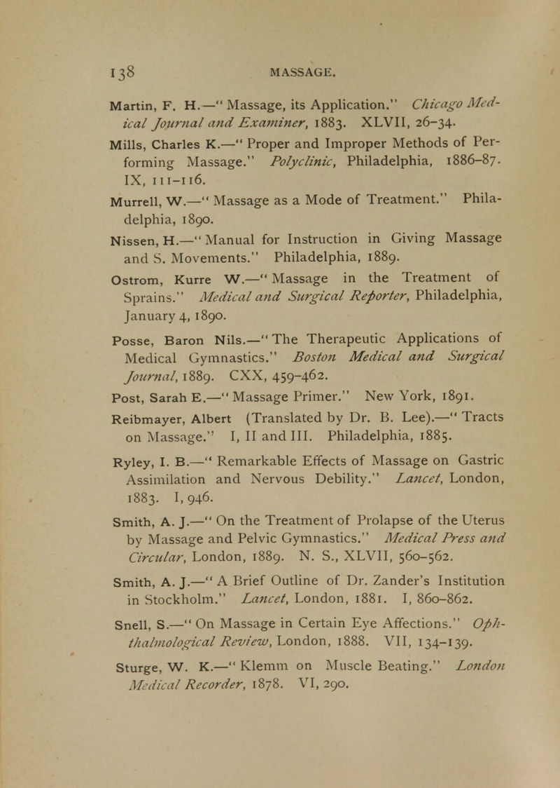 Martin, F. H.—Massage, its Application. Chicago Med- ical Jottrnal and Examiner, 1883. XLVII, 26-34. Mills, Charles K.— Proper and Improper Methods of Per- forming Massage. Polyclinic, Philadelphia, 1886-87. IX, 111-116. Murrell, W.— Massage as a Mode of Treatment. Phila- delphia, 1890. Nissen, H— Manual for Instruction in Giving Massage and S. Movements. Philadelphia, 1889. Ostrom, Kurre W.— Massage in the Treatment of Sprains. Medical and Surgical Reporter, Philadelphia, January 4, 1890. Posse, Baron Nils.— The Therapeutic Applications of Medical Gymnastics. Boston Medical and Surgical Journal, 1889. CXX, 459-462. Post, Sarah E.— Massage Primer. New York, 1891. Reibmayer, Albert (Translated by Dr. B. Lee).— Tracts on Massage. I, II and III. Philadelphia, 1885. Ryley, I. B.— Remarkable Effects of Massage on Gastric Assimilation and Nervous Debility. Lancet, London, 1883. L946. Smith, A. J.— On the Treatment of Prolapse of the Uterus by Massage and Pelvic Gymnastics. Medical Press and Circular, London, 1889. N. S., XLVII, 560-562. Smith, A. J.— A Brief Outline of Dr. Zander's Institution in Stockholm. Lancet, London, 1881. I, 860-862. Snell, S.— On Massage in Certain Eye Affections. Oph- thalmological Review, London, 1888. VII, 134-139. Sturge, W. K.— Klemm on Muscle Beating. London Medical Recorder, 1878. VI, 290.