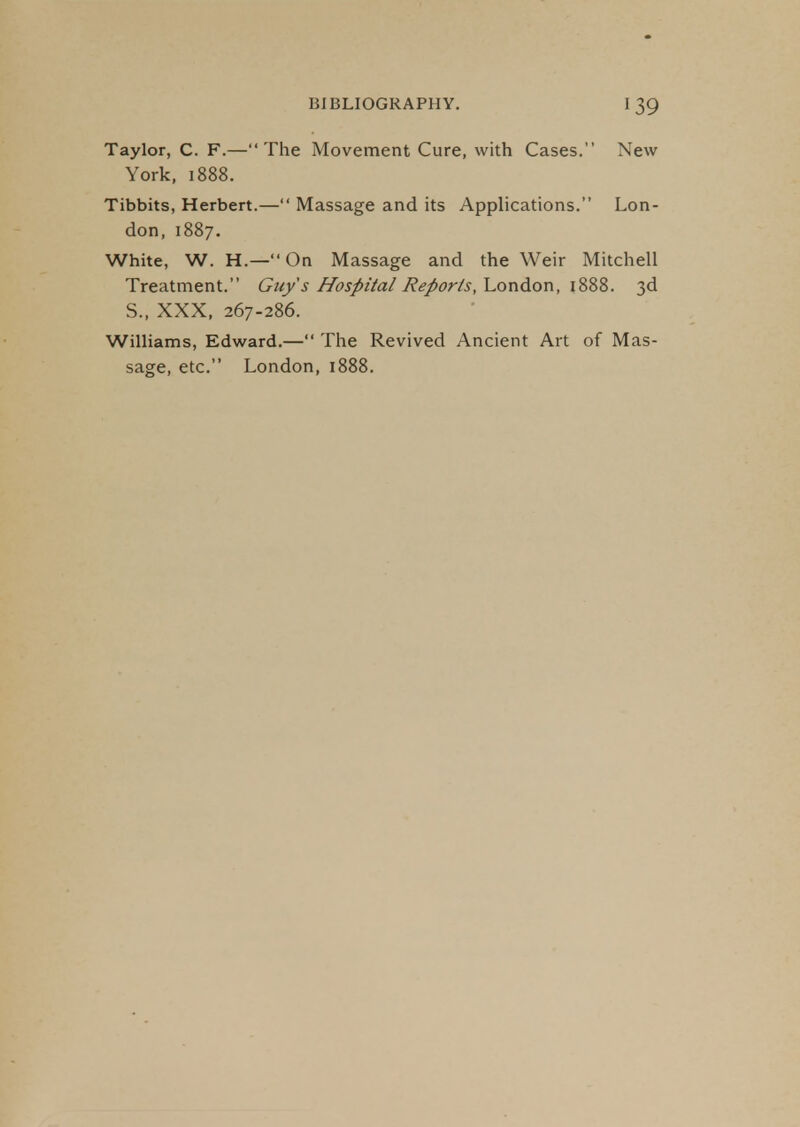 Taylor, C. F.—The Movement Cure, with Cases. New York, 1888. Tibbits, Herbert.— Massage and its Applications. Lon- don, 1887. White, W. H.—On Massage and the Weir Mitchell Treatment. Guy's Hospital Reports, London, 1888. 3d S., XXX, 267-286. Williams, Edward.— The Revived Ancient Art of Mas- sage, etc. London, 1888.