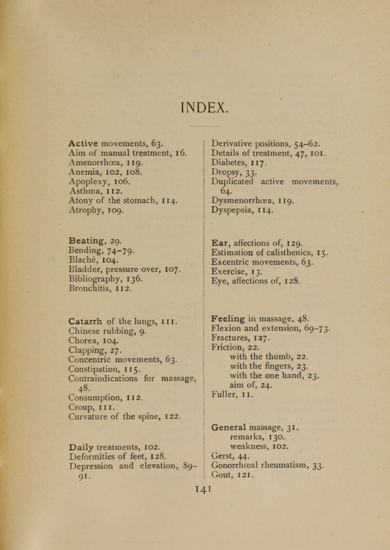 INDEX. Active movements, 63. Aim of manual treatment, 16. Amenorrhoea, 119. Anemia, 102, 108. Apoplexy, 106. Asthma, 112. Atony of the stomach, 114. Atrophy, 109. Beating, 29. Bending, 74-79. Blache, 104. Bladder, pressure over, 107. Bibliography, 136. Bronchitis, 112. Catarrh of the lungs, III. Chinese rubbing, 9. Chorea, 104. Clapping, 27. Concentric movements, 63. Constipation, 115. Contraindications for massage, 48. Consumption, 112. Croup, in. Curvature of the spine, 122. Daily treatments, 102. Deformities of feet, 128. Depression and elevation, 89- 91. Derivative positions, 54-62. Details of treatment, 47, 101. Diabetes, 117. Dropsy, 33. Duplicated active movements, 64. Dysmenorrhcea, 119. Dyspepsia, 114. Ear, affections of, 129. Estimation of calisthenics, 15. Excentric movements, 63. Exercise, 13. Eye, affections of, 128. Feeling in massage, 48. Flexion and extension, 69-73 Fractures, 127. Friction, 22. with the thumb, 22. with the fingers, 23. with the one hand, 23. aim of, 24. Fuller, 11. General massage, 31. remarks, 130. weakness, 102. Gerst, 44. Gonorrhceal rheumatism, 33. Gout, 121. HI